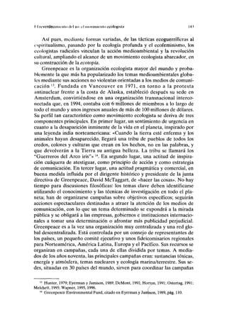 II rcverdecmiiriilo ilcl V" rl moviinicnlo ecologista 14.1
Así pues, mediante formas variadas, de las tácticas ecoguerrilleras al
ispiritualismo, pasando por la ecología profunda y el ecofeminismo, los
ecologistas radicales vinculan la acción medioambiental y la revolución
cultural, ampliando el alcance de un movimiento ecologista abarcador, en
su construcción de la ecotopía.
Greenpeace es la organización ecologista mayor del mundo y proba-
blemente la que más ha popularizado los temas medioambientales globa-
les mediante sus acciones no violentas orientadas a los medios de comuni-
cación 13
. Fundada en Vancouver en 1971, en torno a la protesta
antinuclear frente a la costa de Alaska, estableció después su sede en
Amsterdam, convirtiéndose en una organización transnacional interco-
nectada que, en 1994, contaba cóft~<rrñillones de miembros a lo largo de
todo el mundo y unos ingresos anuales de más de 100 millones de dólares.
Su perfil tan característico como movimiento ecologista se deriva de tres
componentes principales. En primer lugar, un sentimiento de urgencia en
cuanto a la desaparición inminente de la vida en el planeta, inspirado por
una leyenda india norteamericana: «Cuando la tierra esté enferma y los
animales hayan desaparecido, llegará una tribu de pueblos de todos los
credos, colores y culturas que crean en los hechos, no en las palabras, y
que devolverán a la Tierra su antigua belleza. La tribu se llamará los
"Guerreros del Arco iris"» 14
. En segundo lugar, una actitud de inspira-
ción cuáquera de atestiguar, como principio de acción y como estrategia
de comunicación. En tercer lugar, una actitud pragmática y comercial, en
buena medida influida por el dirigente histórico y presidente de la junta
directiva de Greenpeace, David McTaggart, de «hacer las cosas». No hay
tiempo para discusiones filosóficas: los temas clave deben identificarse
utilizando el conocimiento y las técnicas de investigación en todo el pla-
neta; han de organizarse campañas sobre objetivos específicos; seguirán
acciones espectaculares destinadas a atraer la atención de los medios de
comunicación, con lo que un tema determinado se expondrá a la mirada
pública y se obligará a las empresas, gobiernos e instituciones internacio-
nales a tomar una determinación o afrontar más publicidad perjudicial.
Greenpeace es a la vez una organización muy centralizada y una red glo-
bal descentralizada. Está controlada por un consejo de representantes de
los países, un pequeño comité ejecutivo y unos fideicomisarios regionales
para Norteamérica, América Latina, Europa y el Pacífico. Sus recursos se
organizan en campañas, cada una de ellas dividida por temas. A media-
dos de los años noventa, las principales campañas eran: sustancias tóxicas,
energía y atmósfera, temas nucleares y ecología marina/terrestre. Sus se-
des, situadas en 30 países del mundo, sirven para coordinar las campañas
13
Hunter, 1979; Eyerman y Jamison, 1989; DeMont, 1991; Horton, 1991; Ostertag, 1991;
Melchett, 1995; Wapner, 1995,1996. /
14
Greenpeace Environmental Fund, citado en Eyerman y Jamison, 1989, pág. 110.
 
