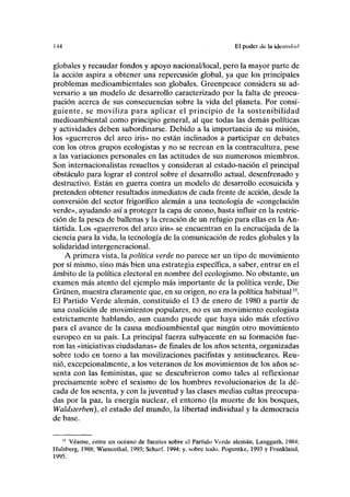 1-14 El poder de lu identidad
globales y recaudar fondos y apoyo nacional/local, pero la mayor parte de
la acción aspira a obtener una repercusión global, ya que los principales
problemas medioambientales son globales. Greenpeace considera su ad-
versario a un modelo de desarrollo caracterizado por la falta de preocu-
pación acerca de sus consecuencias sobre la vida del planeta. Por consi-
guiente, se moviliza para aplicar el principio de la sostenibilidad
medioambiental como principio general, al que todas las demás políticas
y actividades deben subordinarse. Debido a la importancia de su misión,
los «guerreros del arco iris» no están inclinados a participar en debates
con los otros grupos ecologistas y no se recrean en la contracultura, pese
a las variaciones personales en las actitudes de sus numerosos miembros.
Son internacionalistas resueltos y consideran al estado-nación el principal
obstáculo para lograr el control sobre el desarrollo actual, desenfrenado y
destructivo. Están en guerra contra un modelo de desarrollo ecosuicida y
pretenden obtener resultados inmediatos de cada frente de acción, desde la
conversión del sector frigorífico alemán a una tecnología de «congelación
verde», ayudando así a proteger la capa de ozono, hasta influir en la restric-
ción de la pesca de ballenas y la creación de un refugio para ellas en la An-
tártida. Los «guerreros del arco iris» se encuentran en la encrucijada de la
ciencia para la vida, la tecnología de la comunicación de redes globales y la
solidaridad intergeneracional.
A primera vista, la política verde no parece ser un tipo de movimiento
por sí mismo, sino más bien una estrategia específica, a saber, entrar en el
ámbito de la política electoral en nombre del ecologismo. No obstante, un
examen más atento del ejemplo más importante de la política verde, Die
Gruñen, muestra claramente que, en su origen, no era la política habitual15
.
El Partido Verde alemán, constituido el 13 de enero de 1980 a partir de
una coalición de movimientos populares, no es un movimiento ecologista
estrictamente hablando, aun cuando puede que haya sido más efectivo
para el avance de la causa medioambiental que ningún otro movimiento
europeo en su país. La principal fuerza subyacente en su formación fue-
ron las «iniciativas ciudadanas» de finales de los años setenta, organizadas
sobre todo en torno a las movilizaciones pacifistas y antinucleares. Reu-
nió, excepcionalmente, a los veteranos de los movimientos de los años se-
senta con las feministas, que se descubrieron como tales al reflexionar
precisamente sobre el sexismo de los hombres revolucionarios de la dé-
cada de los sesenta, y con la juventud y las clases medias cultas preocupa-
das por la paz, la energía nuclear, el entorno (la muerte de los bosques,
Waldsterben), el estado del mundo, la libertad individual y la democracia
de base.
15
Véanse, entre un océano de fuentes sobre el Partido Verde alemán, Langguth, 1984;
Hulsberg, 1988; Wiesenthal, 1993; Scharf, 1994; y, sobre todo, Poguntke, 1993 y Frankland,
1995.
 