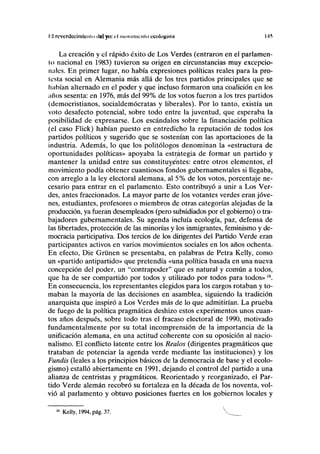 II rcvcrdccimtcniu del yo: el tiiovmiiciiio ccologisiii 145
La creación y el rápido éxito de Los Verdes (entraron en el parlamen-
to nacional en 1983) tuvieron su origen en circunstancias muy excepcio-
nales. En primer lugar, no había expresiones políticas reales para la pro-
testa social en Alemania más allá de los tres partidos principales que se
habían alternado en el poder y que incluso formaron una coalición en los
años sesenta: en 1976, más del 99% de los votos fueron a los tres partidos
(democristianos, socialdemócratas y liberales). Por lo tanto, existía un
voto desafecto potencial, sobre todo entre la juventud, que esperaba la
posibilidad de expresarse. Los escándalos sobre la financiación política
(el caso Flick) habían puesto en entredicho la reputación de todos los
partidos políticos y sugerido que se sostenían con las aportaciones de la
industria. Además, lo que los politólogos denominan la «estructura de
oportunidades políticas» apoyaba la estrategia de formar un partido y
mantener la unidad entre sus constituyentes: entre otros elementos, el
movimiento podía obtener cuantiosos fondos gubernamentales si llegaba,
con arreglo a la ley electoral alemana, al 5% de los votos, porcentaje ne-
cesario para entrar en el parlamento. Esto contribuyó a unir a Los Ver-
des, antes fraccionados. La mayor parte de los votantes verdes eran jóve-
nes, estudiantes, profesores o miembros de otras categorías alejadas de la
producción, ya fueran desempleados (pero subsidiados por el gobierno) o tra-
bajadores gubernamentales. Su agenda incluía ecología, paz, defensa de
las libertades, protección de las minorías y los inmigrantes, feminismo y de-
mocracia participativa. Dos tercios de los dirigentes del Partido Verde eran
participantes activos en varios movimientos sociales en los años ochenta.
En efecto, Die Gruñen se presentaba, en palabras de Petra Kelly, como
un «partido antipartido» que pretendía «una política basada en una nueva
concepción del poder, un "contrapoder" que es natural y común a todos,
que ha de ser compartido por todos y utilizado por todos para todos»16
.
En consecuencia, los representantes elegidos para los cargos rotaban y to-
maban la mayoría de las decisiones en asamblea, siguiendo la tradición
anarquista que inspiró a Los Verdes más de lo que admitirían. La prueba
de fuego de la política pragmática deshizo estos experimentos unos cuan-
tos años después, sobre todo tras el fracaso electoral de 1990, motivado
fundamentalmente por su total incomprensión de la importancia de la
unificación alemana, en una actitud coherente con su oposición al nacio-
nalismo. El conflicto latente entre los Realos (dirigentes pragmáticos que
trataban de potenciar la agenda verde mediante las instituciones) y los
Fundís (leales a los principios básicos de la democracia de base y el ecolo-
gismo) estalló abiertamente en 1991, dejando el control del partido a una
alianza de centristas y pragmáticos. Reorientado y reorganizado, el Par-
tido Verde alemán recobró su fortaleza en la década de los noventa, vol-
vió al parlamento y obtuvo posiciones fuertes en los gobiernos locales y
16
Kelly, 1994, pág. 37.
 