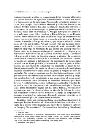 II rcvcrdccimiriiio ilrl y > I winirnln ecologista 147
fundamentalmente a influir en la conciencia de las personas influyentes
i|iic podían fomentar la legislación conservacionista o donar sus bienes
¡i la buena causa de la naturaleza. Aun cuando se forjaron alianzas so-
ciales (por ejemplo, entre Robert Marshall y Catherine Bauer en los
Estados Unidos durante los años treinta), sus rebultados políticos se
presentaron de un modo en que las preocupaciones económicas y de
bienestar social eran lo primordial18
. Aunque hubo pioneros influyen-
tes y valerosos, como Alice Hamilton y Rachel Carson en los Estados
Unidos, hasta finales de los años sesenta no surgió un movimiento de
masas, tanto en las bases como en la opinión pública, en los Estados
Unidos, Alemania y Europa Occidental, que luego se difundió rápida-
mente al resto del mundo. ¿Por qué fue así? ¿Por qué las ideas ecolo-
gistas prendieron de repente en las secas praderas del sin sentido pla-
netario? Propongo la hipótesis de que existe una correspondencia
directa entre los temas planteados por el movimiento ecologista y las
dimensiones fundamentales de la nueva estructura social, la sociedad
red, que surgió a partir de los años setenta: la ciencia y la tecnología
como medios y objetivos básicos de la economía y la sociedad; la trans-
formación del espacio y del tiempo; y la dominación de la identidad
cultural por los flujos globales y abstractos de riqueza, poder e infor-
mación, que construyen la virtualidad real mediante las redes de me-
dios de comunicación. Sin duda, en el universo caótico del ecologismo
podemos encontrar todos estos temas en general y ninguno de ellos en
particular. Sin embargo, sostengo que hay implícito un discurso ecoló-
gico coherente que transciende diversas orientaciones políticas y oríge-
nes sociales dentro del movimiento y que proporciona el marco desde
el cual se destacan temas diferentes en momentos distintos y para fines
diversos 19
. Naturalmente, existen conflictos pronunciados y fuertes de-
sacuerdos entre los componentes del movimiento ecologista. No obs-
tante, estos desacuerdos suelen ser más sobre tácticas, prioridades y
lenguaje que sobre la ofensiva básica de vincular la defensa de entor-
nos específicos a nuevos valores humanos. A riesgo de simplificar de-
masiado, sintetizaré las principales líneas del discurso presente en el
movimiento ecologista en cuatro temas principales.
En primer lugar, una conexión ambigua y profunda con la ciencia y la
tecnología. Bramwell escribe: «El desarrollo de las ideas verdes fue la re-
vuelta de la ciencia contra la ciencia que se produjo a finales del siglo xix
en Europa y Norteamérica»20
. Esta revuelta se intensificó y difundió en
18
Gottlieb, 1993.
19
Para los datos sobre la presencia e importancia de estos temas en los movimientos
ecologistas de varios países, véanse Dickens, 1990; Dobson, 1990; Scarce, 1990; Epstein,
1991; Zisk, 1992; Coleman y Coleman, 1993; Gottlieb, 1993; Shabecoff, 19^3; Bramwell,
1994; Porrit, 1994; Riechmann y Fernández Buey, 1994; Moog, 1995. V"
20
Bramwell, 1994, pág. vii.
 