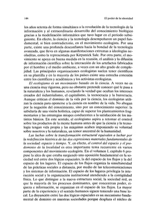 148 El poder de la identidad
los años setenta de forma simultánea a la revolución de la tecnología de la
información y al extraordinario desarrollo del conocimiento biológico
gracias a la modelización informática que tuvo lugar en el periodo subsi-
guiente. En efecto, la ciencia y la tecnología desempeñaron un papel fun-
damental, si bien contradictorio, en el movimiento ecologista. Por una
parte, existe una profunda desconfianza hacia la bondad de la tecnología
avanzada, que lleva en algunas manifestaciones extremas a ideologías ne-
oluditas, como la representada por Kirpatrick Sale. Por otra parte, el mo-
vimiento se apoya en buena medida en la reunión, el análisis y la difusión
de información científica sobre la interacción de los artefactos fabricados
por el hombre y el medio ambiente, a veces con un alto grado de comple-
jidad. Las principales organizaciones ecologistas suelen tener científicos
en su plantilla y en la mayoría de los países existe una estrecha conexión
entre los científicos y académicos y los activistas ecologistas.
El ecologismo es un movimiento basado en la ciencia. A veces no es
una ciencia muy rigurosa, pero no obstante pretende conocer qué le pasa a
la naturaleza y los humanos, revelando la verdad que ocultan los intereses
creados del industrialismo, el capitalismo, la tecnocracia y la burocracia.
Aunque critican el dominio de la vida por la ciencia, los ecologistas utili-
zan la ciencia para oponerse a la ciencia en nombre de la vida. No abogan
por la negación del conocimiento, sino por un conocimiento superior: la
sabiduría de una visión holística, capaz de superar los planteamientos frag-
mentarios y las estrategias miopes conducentes a la satisfacción de los ins-
tintos básicos. En este sentido, el ecologismo aspira a retomar el control
sobre los productos de la mente humana antes de que la ciencia y la tecno-
logía tengan vida propia y las máquinas acaben imponiendo su voluntad
sobre nosotros y la naturaleza, un temor ancestral de la humanidad.
Las luchas sobre la transformación estructural equivalen a luchar por
la redefinición histórica de las dos expresiones materiales fundamentales de
la sociedad: espacio y tiempo. Y, en efecto, el control del espacio y el pre-
dominio de la localidad es otro importante tema recurrente en varios
componentes del movimiento ecologista. En el volumen I, capítulo 6 pro-
puse la idea de que estaba surgiendo una oposición fundamental en la so-
ciedad red entre dos lógicas espaciales, la del espacio de los flujos y la del
espacio de los lugares. El espacio de los flujos organiza la simultaneidad
de las prácticas sociales a distancia, por medio de las telecomunicaciones
y los sistemas de información. El espacio de los lugares privilegia la inte-
racción social y la organización institucional atendiendo a la contigüidad
física. Lo que distingue a la nueva estructura social, la sociedad red, es
que la mayoría de los procesos dominantes, que concentran poder, ri-
queza e información, se organizan en el espacio de los flujos. La mayor
parte de la experiencia y el sentido humanos siguen teniendo una base lo-
cal. La disyunción entre las dos lógicas espaciales es un mecanismo funda-
mental de dominio en nuestras sociedades porque desplaza el núcleo de
 