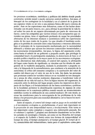 lü reverdecimicnto ilcl yo: el movimiento ecologista 149
los procesos económicos, simbólicos y políticos del ámbito donde puede
construirse sentido social y puede ejercerse control político. Así pues, el'
hincapié de los ecologistas en la localidad y en el control de la gente de
sus espacios vitales es un reto a una palanca básica del nuevo sistema de
poder. Aun en las expresiones más defensivas, como en fas luchas deno-
minadas «en mi patio trasero, no», para afirmar la prioridad de la vida lo-
cal sobre los usos de un espacio determinado por parte de «intereses de
fuera», como las compañías que vierten tóxicos o los aeropuertos que ex-
tienden sus pistas, tiene el significado profundo de negar las prioridades
abstractas de los intereses técnicos o económicos sobre las experiencias
reales de los usos reales de la gente. Lo que desafía el localismo ecolo-
gista es la pérdida de conexión entre estas funciones o intereses diferentes
bajo el principio de la representación mediatizada por la racionalidad
abstracta y técnica que ejercen los intereses comerciales incontrolados y
las tecnocracias irresponsables. Así pues, la lógica del argumento evolu-
ciona hasta el anhelo de un gobierno a pequeña escala, que privilegie la
comunidad local y la participación ciudadana: la democracia de base es el
modelo político implícito en la mayor parte de los movimientos ecologistas.
En las alternativas más elaboradas, el control del espacio, la afirmación
del lugar como fuente de significado, se vinculan con los ideales de auto-
gestión de la tradición anarquista, incluida la producción a pequeña es-
cala y la búsqueda de la autosuficiencia, que conducen a la asunción de la
austeridad, la crítica del consumo conspicuo y la sustitución del valor de
cambio del dinero por el valor de uso de la vida. Sin duda, las personas
que protestan contra los vertidos tóxicos en su vecindad no son anarquis-
tas y pocas de ellas estarían realmente dispuestas a transformar todo el
entramado de su vida tal cual es. Pero la lógica interna del argumento, la
conexión entre la defensa del lugar propio contra los imperativos del es-
pacio de los flujos y el fortalecimiento de las bases económicas y políticas
de la localidad, permiten la identificación repentina de algunas de estas
vinculaciones en la conciencia pública cuando sucede un acontecimiento
simbólico (como la edificación de una central nuclear). De este modo, se
crean las condiciones para la convergencia de los problemas de la vida
diaria y los proyectos para una sociedad alternativa: así se hacen los movi-
mientos sociales.
Junto al espacio, el control del tiempo está en juego en la sociedad red
y el movimiento ecologista es, probablemente, el actor más importante en
la proyección de una temporalidad nueva y revolucionaria. Este tema es
tan importante como complejo y requiere una elaboración pausada. En
el volumen I, capítulo 7, propuse una distinción (basándome en los deba-
tes actuales en sociología e historia, así como en las filosofías del tiempo
y el espacio de Leibniz e Innis) entre tres formas de temporalidad: el
tiempo de reloj, el tiempo atemporal y el tiempo glacial. El tiempb^de re-
loj, característico del industrialismo, tanto para el capitalismo como para
 