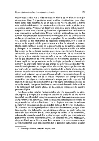 Kl rovcrdeciiiiiriilii ilcl yo: r l inovimicnlo ixnl<>)>ÍKtii Ifil
medir nuestra vida por la vida de nuestros hijos y de los hijos de los hijos
de nuestros hijos. Así, gestionar nuestras vidas e instituciones para ellos,
tanto como para nosotros, no es un culto de la Nueva Era, sino la forma
más tradicional de cuidar de nuestros descendientes, es decir, de la carne
de nuestra carne. Proponer el desarrollo sostenible como solidaridad in-
tergeneracional une el sano egoísmo con el pensamiento sistémico en
una perspectiva evolucionista. El movimiento antinuclear, una de las
fuentes más poderosas del movimiento ecologista, basa su crítica radical
de la energía nuclear en los efectos a largo plazo de los desechos radiacti-
vos, además de los problemas de seguridad inmediatos, con lo que se
ocupa de la seguridad de generaciones a miles de años de nosotros.
Hasta cierto punto, el interés en la conservación de las culturas indígenas
y el respeto a las mismas extienden hacia atrás la preocupación por todas
las formas de la existencia humana provenientes de tiempos diferentes,
afirmando que nosotros somos ellos y ellos, nosotros. Es esta unidad de
la especie y de la materia como un todo, y de su evolución espaciotempo-
ral, la que proclaman de forma implícita el movimiento ecologista y, de
forma explícita, los pensadores de la ecología profunda y el ecofemi-
nismo22
. La expresión material que unifica las diferentes demandas y te-
mas del ecologismo es su temporalidad alternativa, que exige la asunción
por parte de las instituciones de la sociedad de la lenta evolución de
nuestra especie en su entorno, sin un final para nuestro ser cosmológico,
mientras el universo siga expandiéndose desde el momento/lugar de su
comienzo común. Más allá de las orillas temporales del tiempo de reloj
sometido, que sigue experimentando la mayor parte de la gente del
mundo, tiene lugar la lucha histórica por la nueva temporalidad entre la
aniquilación del tiempo en los flujos recurrentes de las redes informáticas
y la percepción del tiempo glacial en la asunción consciente de nuestro
yo cosmológico.
Mediante estas batallas fundamentales sobre la apropiación de cien-
cia, espacio y tiempo, los ecologistas inducen la creación de una nueva
identidad, una identidad biológica, una cultura de la especie humana como
componente de la naturaleza. Esta identidad sociobiológica no supone la
negación de las culturas históricas. Los ecologistas respetan las culturas
populares y se recrean en la autenticidad cultural de diversas tradiciones.
No obstante, su enemigo objetivo es el nacionalismo estatal, porque el es-
tado-nación, por definición, está destinado a afirmar su poder sobre un
territorio determinado. Por lo tanto, rompe la unidad de la humanidad,
así como la interrelación de los territorios, que impide que compartamos
plenamente nuestro ecosistema global. En palabras de David McTaggart,
dirigente histórico de Greenpeace International: «La mayor amenaza que
debemos afrontar es el nacionalismo. En el próximo siglo, vamos a hacer
Diamond y Orenstein, 1990; McLaughlin, 1993.
 