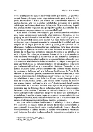 IV lil puilii ilr In hli'iiliilml
h ente a temas que no pueden resolverse nación por nación. Lo que trata-
mos de hacer es trabajar juntos internacionalmente, pese a siglos de pre-
juicio nacionalista» 21
. En lo que sólo es una contradicción aparente, los
ecologistas son, a la vez, localistas y globalistas: globalistas en la gestión
del tiempo, localistas en la defensa del espacio. El pensamiento y la polí-
tica evolucionistas requieren una perspectiva global. La armonía de la
gente con su entorno comienza en su comunidad local.
Esta nueva identidad como especie, que es una identidad sociobioló-
gica, puede superponerse fácilmente a las tradiciones históricas, los len-
guajes y los símbolos culturales multifacéticos, pero es difícil que se mez-
cle con la identidad nacionalista estatal. Así pues, hasta cierto punto, el
ecologismo supera la oposición entre la cultura de la virtualidad real, que
subyace en los flujos globales de riqueza y poder, y la expresión de las
identidades fundamentalistas culturales o religiosas. Es la única identidad
global que se plantea en nombre de todos los seres humanos, prescin-
diendo de sus ligaduras específicas sociales, históricas o de género, o de
su fe religiosa. Sin embargo, puesto que la mayoría de la gente no vive su
vida de forma cosmológica y la asunción de una naturaleza compartida
con los mosquitos aún plantea algunos problemas tácticos, el asunto esen-
cial en cuanto a la influencia de la nueva cultura ecológica es su capacidad
para tejer los hilos de las culturas singulares en un hipertexto, compuesto
por la diversidad histórica y la comunidad biológica. Denomino a esta
cultura la cultura verde (por qué inventar otro término cuando millones
de personas ya la llaman así) y la defino en los términos de Petra Kelly:
«Hemos de aprender a pensar y actuar desde nuestros corazones, a reco-
nocer la interconexión de todas las criaturas vivientes y a respetar el valor
de cada hilo de la vasta trama de la vida. Es una perspectiva espiritual y la
base de toda la política verde [...] la política verde requiere de nosotros
que seamos tiernos y subversivos a la vez»24
. La ternura de la subversión,
la subversión de la ternura: estamos muy lejos de la perspectiva instru-
mentalista que ha dominado la era industrial, tanto en su versión capita-
lista como en la estatista. Y estamos en contradicción directa con la diso-
lución del significado en los flujos del poder sin rostro que constituyen la
sociedad red. La cultura verde, según se propone en un movimiento eco-
logista multifacético, es el antídoto de la cultura de la virtualidad real que
caracteriza los procesos dominantes de nuestras sociedades.
Así pues, es la ciencia de la vida contra la vida bajo la ciencia; el con-
trol local sobre los lugares contra un espacio de los flujos incontrolable; la
percepción del tiempo glacial contra la aniquilación del tiempo y la escla-
vitud continuada al tiempo de reloj; la cultura verde contra la virtualidad
real. Éstos son los retos fundamentales del movimiento ecologista a las
Entrevista en Ostertag, 1991, pág. 33.
Kelly, 1994, pág. 37.
 