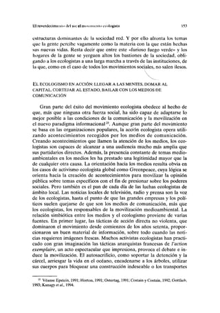 til revcrdccimiriiio ilrl y<i: el movimiento ccologiNtn 153
estructuras dominantes de la sociedad red. Y por ello afronta los temas
que la gente percibe vagamente como la materia con la que están hechas
sus nuevas vidas. Resta decir que entre este «furioso fuego verde» y los
hogares de la gente se yerguen altos los bastiones de la sociedad, obli-
gando a los ecologistas a una larga marcha a través de las instituciones, de
la que, como en el caso de todos los movimientos sociales, no salen ilesos.
EL ECOLOGISMO EN ACCIÓN: LLEGAR A LAS MENTES, DOMAR AL
CAPITAL, CORTEJAR AL ESTADO, BAILAR CON LOS MEDIOS DE
COMUNICACIÓN
Gran parte del éxito del movimiento ecologista obedece al hecho de
que, más que ninguna otra fuerza social, ha sido capaz de adaptarse lo
mejor posible a las condiciones de la comunicación y la movilización en
el nuevo paradigma informacional25
. Aunque gran parte del movimiento
se basa en las organizaciones populares, la acción ecologista opera utili-
zando acontecimientos recogidos por los medios de comunicación.
Creando acontecimientos que llamen la atención de los medios, los eco-
logistas son capaces de alcanzar a una audiencia mucho más amplia que
sus partidarios directos. Además, la presencia constante de temas medio-
ambientales en los medios les ha prestado una legitimidad mayor que la
de cualquier otra causa. La orientación hacia los medios resulta obvia en
los casos de activismo ecologista global como Greenpeace, cuya lógica se
orienta hacia la creación de acontecimientos para movilizar la opinión
pública sobre temas específicos con el fin de presionar sobre los poderes
sociales. Pero también es el pan de cada día de las luchas ecologistas de
ámbito local. Las noticias locales de televisión, radio y prensa son la voz
de los ecologistas, hasta el punto de que las grandes empresas y los polí-
ticos suelen quejarse de que son los medios de comunicación, más que
los ecologistas, los responsables de la movilización medioambiental. La
relación simbiótica entre los medios y el ecologismo proviene de varias
fuentes. En primer lugar, las tácticas de acción directa no violenta, que
dominaron el movimiento desde comienzos de los años setenta, propor-
cionaron un buen material de información, sobre todo cuando las noti-
cias requieren imágenes frescas. Muchos activistas ecologistas han practi-
cado con gran imaginación las tácticas anarquistas francesas de l'action
exemplaire, un acto espectacular que impresiona, provoca el debate e in-
duce la movilización. El autosacrificio, como soportar la detención y la
cárcel, arriesgar la vida en el océano, encadenarse a los árboles, utilizar
sus cuerpos para bloquear una construcción indeseable o los transportes
25
Véanse Epstein, 1991; Horton, 1991; Ostertag, 1991; Costain y Costain, 1992; Gottlieb,
1993; Kanagy et ai, 1994.
 