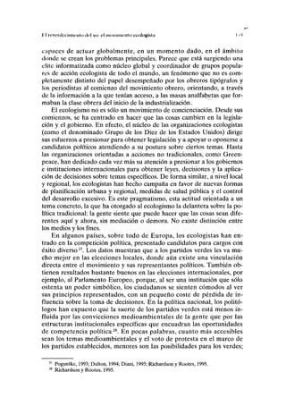 II reverdecimii-nto del yo: el movimiento ecologista I ^
capaces de actuar globalmente, en un momento dado, en el ámbito
donde se crean los problemas principales. Parece que está surgiendo una
élite informatizada como núcleo global y coordinador de grupos popula-
res de acción ecologista de todo el mundo, un fenómeno que no es com-
pletamente distinto del papel desempeñado por los obreros tipógrafos y
los periodistas al comienzo del movimiento obrero, orientando, a través
de la información a la que tenían acceso, a las masas analfabetas que for-
maban la clase obrera del inicio de la industrialización.
El ecologismo no es sólo un movimiento de concienciación. Desde sus
comienzos, se ha centrado en hacer que las cosas cambien en la legisla-
ción y el gobierno. En efecto, el núcleo de las organizaciones ecologistas
(como el denominado Grupo de los Diez de los Estados Unidos) dirige
sus esfuerzos a presionar para obtener legislación y a apoyar o oponerse a
candidatos políticos atendiendo a su postura sobre ciertos temas. Hasta
las organizaciones orientadas a acciones no tradicionales, como Green-
peace, han dedicado cada vez más su atención a presionar a los gobiernos
e instituciones internacionales para obtener leyes, decisiones y la aplica-
ción de decisiones sobre temas específicos. De forma similar, a nivel local
y regional, los ecologistas han hecho campaña en favor de nuevas formas
de planificación urbana y regional, medidas de salud pública y el control
del desarrollo excesivo. Es este pragmatismo, esta actitud orientada a un
tema concreto, la que ha otorgado al ecologismo la delantera sobre la po-
lítica tradicional: la gente siente que puede hacer que las cosas sean dife-
rentes aquí y ahora, sin mediación o demora. No existe distinción entre
los medios y los fines.
En algunos países, sobre todo de Europa, los ecologistas han en-
trado en la competición política, presentado candidatos para cargos con
éxito diverso27
. Los datos muestran que a los partidos verdes les va mu-
cho mejor en las elecciones locales, donde aún existe una vinculación
directa entre el movimiento y sus representantes políticos. También ob-
tienen resultados bastante buenos en las elecciones internacionales, por
ejemplo, al Parlamento Europeo, porque, al ser una institución que sólo
ostenta un poder simbólico, los ciudadanos se sienten cómodos al ver
sus principios representados, con un pequeño coste de pérdida de in-
fluencia sobre la toma de decisiones. En la política nacional, los politó-
logos han expuesto que la suerte de los partidos verdes está menos in-
fluida por las convicciones medioambientales de la gente que por las
estructuras institucionales específicas que encuadran las oportunidades
de competencia política28
. En pocas palabras, cuanto más accesibles
sean los temas medioambientales y el voto de protesta en el marco de
los partidos establecidos, menores son las posibilidades para los verdes;
Poguntke, 1993; Dalton, 1994; Diani, 1995; Richardson y Rootes, 1995.
Richardson y Rootes, 1995.
 