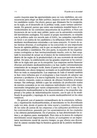 IM) El poder de la identidad
cuanto mayores sean las oportunidades para un voto simbólico, sin con-
secuencias para elegir un líder político, mejores serán los resultados de
los candidatos verdes. En efecto, parece que Alemania fue la excepción,
no la regla, en el desarrollo de la política verde, como sostuve anterior-
mente. En general, parece que existe una tendencia mundial hacia el re-
verdecimiento de las corrientes mayoritarias de la política, si bien con
frecuencia de un verde muy pálido, junto con la autonomía sostenida
del movimiento ecologista. En cuanto al propio movimiento, su relación
con la política cada vez mezcla más el lobby, las campañas específicas
en favor o en contra de los candidatos y la influencia sobre los votantes
mediante movilizaciones orientadas a un tema concreto. A través de es-
tas tácticas diversas, el ecologismo se ha convertido en una importante
fuerza de opinión pública, con la que en muchos países tienen que con-
tar los partidos y candidatos. Por otra parte, la mayoría de las organiza-
ciones ecologistas se han institucionalizado mucho, esto es, han acep-
tado la necesidad de actuar en el marco de las instituciones existentes y
dentro de las reglas de la productividad y de una economía de mercado
global. Así pues, la colaboración con las grandes empresas se ha conver-
tido en la regla más que en la excepción. Las empresas suelen financiar
diversas actividades medioambientales y se han vuelto extremadamente
conscientes de su imagen verde, hasta el punto de que los temas medio-
ambientales son ahora imágenes normales en la publicidad empresarial.
Pero no todo es manipulación. Las empresas de todo el mundo también
se han visto influidas por el ecologismo y han tratado de adaptar sus
procesos y productos a la nueva legislación, los nuevos gustos y los nue-
vos valores, tratando, como es natural, de obtener beneficios al mismo
tiempo. Sin embargo, debido a que las unidades de producción reales
de nuestra economía ya no son empresas individuales sino redes trans-
nacionales integradas por varios componentes (véase vol. I, cap. 3), la
transgresión medioambiental se ha descentralizado a las pequeñas em-
presas y los países de industrialización reciente, con lo que se ha modi-
ficado la geografía y topología de la acción medioambiental en los años
venideros.
En general, con el aumento extraordinario de la conciencia, influen-
cia y organización medioambientales, el movimiento se ha diversificado
cada vez más, desde el punto de vista social y temático, alcanzando
de las salas de juntas de las empresas a los callejones periféricos de
las contraculturas, pasando por los ayuntamientos de las ciudades
y las cámaras parlamentarias. En el proceso, se han distorsionado los te-
mas y, en algunos casos, manipulado. Pero ésta es la marca de cualquier
movimiento social importante. En efecto, el ecologismo es un impor-
tante movimiento social de nuestro tiempo, ya que abarca una diversi-
dad de causas sociales bajo la bandera general de la justicia medioam-
biental.
 