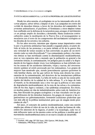 I''I reverdecimienlo ilil yo: el movimiento ecologista 157
JUSTICIA MEDIOAMBIENTAL: LA NUEVA FRONTERA DE LOS ECOLOGISTAS
Desde los años sesenta, el ecologismo no se ha interesado sólo en ob-
servar pájaros, salvar selvas y limpiar el aire. Las campañas en contra del
vertido de desechos tóxicos, a favor de los derechos del consumidor, las
protestas antinucleares, el pacifismo, el feminismo y otros muchos temas
han confluido con la defensa de la naturaleza para arraigar el movimiento
en un paisaje amplio de derechos y demandas. Hasta tendencias contra-
culturales como la meditación de la Nueva Era y el neopaganismo se
mezclaron con el resto de los componentes del movimiento ecologista en
las décadas de los setenta y los ochenta.
En los años noventa, mientras que algunos temas importantes como
la paz y la protesta antinuclear han pasado a segundo plano, en parte de-
bido al éxito de las protestas y en parte debido al fin de la guerra fría,
una variedad de temas sociales se han convertido en parte de un movi-
miento cada vez más diversificado29
. Las comunidades pobres y las mino-
rías étnicas se han movilizado contra la discriminación medioambiental,
pues se ven expuestas más a menudo que la población en general a las
sustancias tóxicas, la contaminación, los peligros para la salud y la degra-
dación de los lugares donde viven. Los trabajadores se han rebelado con-
tra las causas de los accidentes laborales, viejas y nuevas, del envenena-
miento químico al estrés provocado por los ordenadores. Los grupos de
mujeres han mostrado que, siendo generalmente quienes gestionan la
vida familiar diaria, son las que sufren de forma más directa las conse-
cuencias de la contaminación, del deterioro de las instalaciones públicas
y del desarrollo incontrolado. La falta de techo es una de las causas prin-
cipales del declive de la calidad de la vida urbana. Y, a lo largo de todo
el mundo, se ha denunciado una y otra vez que la pobreza es una causa
de degradación medioambiental, de la roza de las selvas a la contamina-
ción de los ríos, lagos y océanos, y las epidemias arrasadoras. En efecto,
en muchos países en vías de industrialización, sobre todo de América La-
tina, han florecido los grupos ecologistas y se han vinculado con los gru-
pos defensores de los derechos humanos, los grupos de mujeres y las or-
ganizaciones no gubernamentales, formando coaliciones poderosas que
van más allá de la política institucional, pero que de ningún modo pres-
cinden de ella30
.
Así pues, el concepto de justicia medioambiental, como una noción
amplia que afirma el valor de uso de la vida, de todas las formas de vida,
contra los intereses de la riqueza, el poder y la tecnología, cada vez es
más influyente tanto en las mentes como en las políticas a medida que el
movimiento medioambiental entra en un nuevo estadio de desarrollo.
Gottlieb, 1993, págs. 207-320; Szasz, 1994; Epstein, 1995; Brulle, 1996.
Athanasiou, 1996; Borja y Castells, 1997.
 