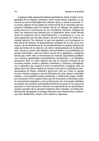 158 El poder de la identidad
A primera vista, parecerían tácticas oportunistas. Dado el éxito y la le-
gitimidad de la etiqueta ecologista, otras causas menos populares se en-
vuelven en nuevas ideologías para obtener apoyo y atraer la atención. Y,
en efecto, algunos de los grupos de conservación de la naturaleza del mo-
vimiento ecologista cada vez recelan más de un enfoque tan amplio que
pueda desviar al movimiento de sus verdaderos objetivos. Después de
todo, los sindicatos han luchado por la legislación sobre salud laboral
desde los comienzos de la industrialización, y la pobreza es, y era, un
tema importante por derecho propio, sin tener que pintar de verde su os-
curidad siniestra. No obstante, lo que está pasando en el ecologismo va
más allá de las tácticas. El planteamiento ecológico de la vida, de la eco-
nomía y de las instituciones de la sociedad destaca el carácter holístico de
todas las formas de la materia y de todo el procesamiento de la informa-
ción. Así pues, cuanto más sabemos, más percibimos las posibilidades de
nuestra tecnología y más nos damos cuenta de la gigantesca y peligrosa
brecha que existe entre el incremento de nuestras capacidades producti-
vas y nuestra organización social primitiva, inconsciente y, en definitiva,
destructiva. Éste es el hilo objetivo que teje la conexión creciente de las
revueltas sociales, locales y globales, defensivas y ofensivas, reivindicati-
vas y culturales, que surgen en torno al movimiento ecologista. Ello no
quiere decir que hayan surgido de repente unos nuevos ciudadanos inter-
nacionalistas de buena voluntad y generosos. Aún no. Como se expone
en este volumen, antiguas y nuevas divisiones de clase, género, etnicidad,
religión y territorialidad actúan dividiendo y subdiviendo temas, conflic-
tos y proyectos. Pero sí quiere decir que las conexiones embriónicas entre
los movimientos populares y las movilizaciones de orientación simbólica
en nombre de la justicia medioambiental llevan la marca de los proyectos
alternativos. Estos proyectos esbozan una superación de los movimientos
sociales agotados de la sociedad industrial, para reanudar, en formas his-
tóricamente apropiadas, la antigua dialéctica entre dominación y resisten-
cia, entre Realpolitik y utopía, entre cinismo y esperanza.
 