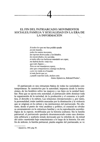 4
EL FIN DEL PATRIARCADO: MOVIMIENTOS
SOCIALES, FAMILIA Y SEXUALIDAD EN LA ERA DE
LA INFORMACIÓN 
Si todos los que me han pedido ayuda
en este mundo,
todos los santos inocentes,
las esposas destrozadas y los lisiados,
los encarcelados, los suicidas,
si todos ellos me hubieran mandado un copec,
me habría hecho «más rica
que todo Egipto»...
Pero no me mandaron copecs,
sino que compartieron conmigo su fuerza,
y por eso nada en el mundo
es más fuerte que yo,
y puedo soportar todo, incluso esto.
Anna Ajmatova, Selected Poems1
.
El patriarcado es una estructura básica de todas las sociedades con-
temporáneas. Se caracteriza por la autoridad, impuesta desde la institu-
ciones, de los hombres sobre las mujeres y sus hijos en la unidad fami-
liar. Para que se ejerza esta autoridad, el patriarcado debe dominar toda
la organización de la sociedad, de la producción y el consumo a la polí-
tica, el derecho y la cultura. Las relaciones interpersonales y, por tanto,
la personalidad, están también marcadas por la dominación y la violencia
que se originan en la cultura y las instituciones del patriarcado. No obs-
tante, desde el punto de vista analítico y político, es esencial no olvidar
su enraizamiento en la estructura familiar y en la reproducción sociobio-
lógica de la especie, modificadas por la historia (cultura). Sin la familia
patriarcal, el patriarcado quedaría desenmascarado como una domina-
ción arbitraria y acabaría siendo derrocado por la rebelión de «la mitad
del cielo» mantenida bajo sometimiento a lo largo de la historia. En este
fin de milenio, la familia patriarcal, piedra angular del patriarcado, se ve
1
Ajmatova, 1985, pág. 84.
 