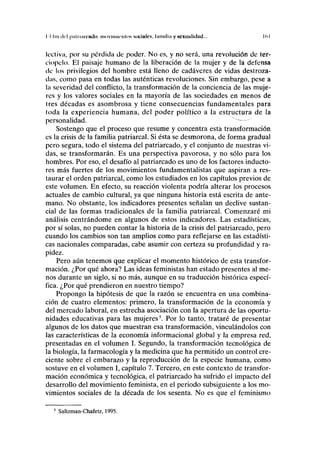 II luí del piitiimviulo: iiKiviiiiicnlos sociales, lainiliii y sexualidad... K.l
lectiva, por su pérdida de poder. No es, y no será, una revolución de ter-
ciopelo. El paisaje humano de la liberación de la mujer y de la defensa
de los privilegios del hombre está lleno de cadáveres de vidas destroza-
das, como pasa en todas las auténticas revoluciones. Sin embargo, pese a
la severidad del conflicto, la transformación de la conciencia de las muje-
res y los valores sociales en la mayoría de las sociedades en menos de
tres décadas es asombrosa y tiene consecuencias fundamentales para
toda la experiencia humana, del poder político a la estructura de la
personalidad. "~
Sostengo que el proceso que resume y concentra esta transformación
es la crisis de la familia patriarcal. Si ésta se desmorona, de forma gradual
pero segura, todo el sistema del patriarcado, y el conjunto de nuestras vi-
das, se transformarán. Es una perspectiva pavorosa, y no sólo para los
hombres. Por eso, el desafío al patriarcado es uno de los factores inducto-
res más fuertes de los movimientos fundamentalistas que aspiran a res-
taurar el orden patriarcal, como los estudiados en los capítulos previos de
este volumen. En efecto, su reacción violenta podría alterar los procesos
actuales de cambio cultural, ya que ninguna historia está escrita de ante-
mano. No obstante, los indicadores presentes señalan un declive sustan-
cial de las formas tradicionales de la familia patriarcal. Comenzaré mi
análisis centrándome en algunos de estos indicadores. Las estadísticas,
por sí solas, no pueden contar la historia de la crisis del patriarcado, pero
cuando los cambios son tan amplios como para reflejarse en las estadísti-
cas nacionales comparadas, cabe asumir con certeza su profundidad y ra-
pidez.
Pero aún tenemos que explicar el momento histórico de esta transfor-
mación. ¿Por qué ahora? Las ideas feministas han estado presentes al me-
nos durante un siglo, si no más, aunque en su traducción histórica especí-
fica. ¿Por qué prendieron en nuestro tiempo?
Propongo la hipótesis de que la razón se encuentra en una combina-
ción de cuatro elementos: primero, la transformación de la economía y
del mercado laboral, en estrecha asociación con la apertura de las oportu-
nidades educativas para las mujeres5
. Por lo tanto, trataré de presentar
algunos de los datos que muestran esa transformación, vinculándolos con
las características de la economía informacional global y la empresa red,
presentadas en el volumen I. Segundo, la transformación tecnológica de
la biología, la farmacología y la medicina que ha permitido un control cre-
ciente sobre el embarazo y la reproducción de la especie humana, como
sostuve en el volumen I, capítulo 7. Tercero, en este contexto de transfor-
mación económica y tecnológica, el patriarcado ha sufrido el impacto del
desarrollo del movimiento feminista, en el periodo subsiguiente a los mo-
vimientos sociales de la década de los sesenta. No es que el feminismo
5
Saltzman-Chafetz, 1995.
 