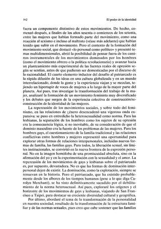 I()2 El poder de la identidad
fuera un componente distintivo de estos movimientos. De hecho, co-
menzó después, a finales de los años sesenta o comienzos de los setenta,
entre las mujeres que habían formado parte del movimiento, como una
reacción al sexismo e incluso al maltrato (véase más adelante) que habían
tenido que sufrir en el movimiento. Pero el contexto de la formación del
movimiento social, que destacó «lo personal como político» y presentó te-
mas multidimensionales, abrió la posibilidad de pensar fuera de los cami-
nos instrumentales de los movimientos dominados por los hombres
(como el movimiento obrero o la política revolucionaria) y avanzar hacia
un planteamiento más experimental de las fuentes reales de opresión se-
gún se sentían, antes de que pudieran ser domesticadas por el discurso de
la racionalidad. El cuarto elemento inductor del desafío al patriarcado es
la rápida difusión de las ideas en una cultura globalizada y en un mundo
interrelacionado, donde la gente y la experiencia viajan y se mezclan, te-
jiendo un hipertapiz de voces de mujeres a lo largo de la mayor parte del
planeta. Así pues, tras investigar la transformación del trabajo de la mu-
jer, analizaré la formación de un movimiento feminista muy diversificado
y los debates que surgen de la experiencia colectiva de construcción/re-
construcción de la identidad de las mujeres.
La repercusión de los movimientos sociales, y sobre todo del femi-
nismo, en las relaciones de ¿enero desencadenó una vigorosa onda ex-
pansiva: se puso en entredicho la heterosexualidad como norma. Para las
lesbianas, la separación de los hombres como los sujetos de su opresión
era la consecuencia lógica, si no inevitable, de su consideración de que el
dominio masculino era la fuente de los problemas de las mujeres. Para los
hombres gays, el cuestionamiento de la familia tradicional y las relaciones
conflictivas entre hombres y mujeres representó una oportunidad para
explorar otras formas de relaciones interpersonales, incluidas nuevas for-
mas de familia, las familias gays. Para todos, la liberación sexual, sin lími-
tes institucionales, se convirtió en la nueva frontera de la expresión perso-
nal. No en la imagen homófoba de una promiscuidad absoluta, sino en la
afirmación del yo y en la experimentación con la sexualidad y el amor. La
repercusión de los movimientos de gays y lesbianas sobre el patriarcado
es, por supuesto, devastadora. No es que las formas de dominación inter-
personal dejen de existir. La dominación, como la explotación, siempre se
renuevan en la historia. Pero el patriarcado, que ha existido probable-
mente desde los albores de los tiempos humanos (pese a lo que diga Ca-
rolyn Merchant), se ha visto definitivamente sacudido por el debilita-
miento de la norma heterosexual. Así pues, exploraré los orígenes y el
horizonte de los movimientos de gays y lesbianas, viajando de San Fran-
cisco a Taipei, para destacar su creciente diversidad cultural y geográfica.
Por último, abordaré el tema de la transformación de la personalidad
en nuestra sociedad, resultado de la transformación de la estructura fami-
liar y de las normas sexuales, pues creo que cabe sostener que las familias
 