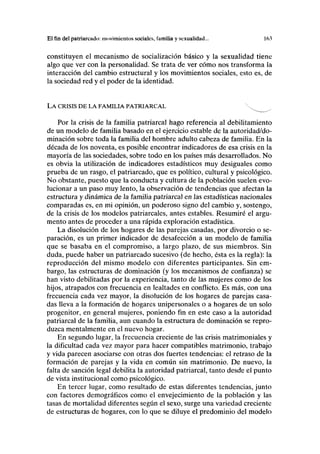 El fin del patriarcado: movimientos sociales, familia y sexualidad... 163
constituyen el mecanismo de socialización básico y la sexualidad tiene
algo que ver con la personalidad. Se trata de ver cómo nos transforma la
interacción del cambio estructural y los movimientos sociales, esto es, de
la sociedad red y el poder de la identidad.
LA CRISIS DE LA FAMILIA PATRIARCAL 
Por la crisis de la familia patriarcal hago referencia al debilitamiento
de un modelo de familia basado en el ejercicio estable de la autoridad/do-
minación sobre toda la familia del hombre adulto cabeza de familia. En la
década de los noventa, es posible encontrar indicadores de esa crisis en la
mayoría de las sociedades, sobre todo en los países más desarrollados. No
es obvia la utilización de indicadores estadísticos muy desiguales como
prueba de un rasgo, el patriarcado, que es político, cultural y psicológico.
No obstante, puesto que la conducta y cultura de la población suelen evo-
lucionar a un paso muy lento, la observación de tendencias que afectan la
estructura y dinámica de la familia patriarcal en las estadísticas nacionales
comparadas es, en mi opinión, un poderoso signo del cambio y, sostengo,
de la crisis de los modelos patriarcales, antes estables. Resumiré el argu-
mento antes de proceder a una rápida exploración estadística.
La disolución de los hogares de las parejas casadas, por divorcio o se-
paración, es un primer indicador de desafección a un modelo de familia
que se basaba en el compromiso, a largo plazo, de sus miembros. Sin
duda, puede haber un patriarcado sucesivo (de hecho, ésta es la regla): la
reproducción del mismo modelo con diferentes participantes. Sin em-
bargo, las estructuras de dominación (y los mecanismos de confianza) se
han visto debilitadas por la experiencia, tanto de las mujeres como de los
hijos, atrapados con frecuencia en lealtades en conflicto. Es más, con una
frecuencia cada vez mayor, la disolución de los hogares de parejas casa-
das lleva a la formación de hogares unipersonales o a hogares de un solo
progenitor, en general mujeres, poniendo fin en este caso a la autoridad
patriarcal de la familia, aun cuando la estructura de dominación se repro-
duzca mentalmente en el nuevo hogar.
En segundo lugar, la frecuencia creciente de las crisis matrimoniales y
la dificultad cada vez mayor para hacer compatibles matrimonio, trabajo
y vida parecen asociarse con otras dos fuertes tendencias: el retraso de la
formación de parejas y la vida en común sin matrimonio. De nuevo, la
falta de sanción legal debilita la autoridad patriarcal, tanto desde el punto
de vista institucional como psicológico.
En tercer lugar, como resultado de estas diferentes tendencias, junto
con factores demográficos como el envejecimiento de la población y las
tasas de mortalidad diferentes según el sexo, surge una variedad creciente
de estructuras de hogares, con lo que se diluye el predominio del modelo
 