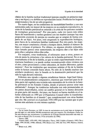 lf>4 El poder de la identidad
clásico de la familia nuclear tradicional (parejas casadas en primeras nup-
cias y sus hijos) y se debilita su reproducción social. Proliferan los hogares
unipersonales y los de un solo progenitor.
En cuarto lugar, en las condiciones de inestabilidad familiar y con una
autonomía cada vez mayor de las mujeres en su conducta reproductiva, la
crisis de la familia patriarcal se extiende a la crisis de los patrones sociales
de reemplazo generacional6
. Por una parte, cada vez nacen más niños
fuera del matrimonio y suelen quedarse con sus madres (aunque hay una
proporción creciente de parejas no casadas que se ocupan de forma con-
junta de un hijo). Así pues, está asegurada la reproducción biológica,
pero fuera de la estructura familiar tradicional. Por otra parte, las muje-
res, con mayor conciencia y frente a tiempos duros, limitan el número de
hijos y retrasan el primero. Por último, en algunos círculos reducidos,
cuyo tamaño parece estar aumentando, las mujeres dan a luz hijos sólo
para ellas o adoptan niños ellas solas.
En conjunto, estas tendencias, al reforzarse unas a otras, ponen en
tela de juicio la estructura y los valores de la familia patriarcal. No es ne-
cesariamente el fin de la familia, ya que se están experimentando otras es-
tructuras familiares y se puede acabar reconstruyendo cómo vivimos con
el otro, cómo procreamos y cómo educamos, de modos diferentes, quizás
mejores7
. Pero las tendencias que menciono señalan el fin de la familia
como la hemos conocido hasta ahora. No sólo de la familia nuclear (un
artefacto moderno), sino la basada en la dominación patriarcal que ha
sido la regla durante milenios.
Echemos una ojeada a algunas estadísticas básicas. Aquí haré hinca-
pié en un planteamiento comparativo, mientras que reservaré para la úl-
tima parte del capítulo una revisión más sistemática de la crisis de la fami-
lia patriarcal en los Estados Unidos, donde el proceso parece estar más
adelantado8
. Aunque las tendencias indicadas son más pronunciadas en
los países desarrollados, existe un cambio general en la misma dirección
en gran parte del mundo. Así pues, me basaré en buena medida en el in-
forme elaborado en 1995 por el Population Council sobre la transforma-
ción de las familias en el mundo9
, que complementaré con otras fuentes
que cito. Me centraré en el periodo 1970-1995 por las razones que se pre-
sentan más adelante en este mismo capítulo.
6
En la Unión Europea, en 1995, la tasa de nacimientos era la más baja en tiempos de
paz del siglo xx: sólo había 290.000 nacimientos más que muertes. En Alemania e Italia, ha-
bía más muertes que nacimientos. La población de Europa Oriental descendió aún más, so-
bre todo en Rusia (The Economist, 19 de noviembre de 1996).
7
Stacey, 1990.
8
Véanse ONU, 1970-1995,1995; Saboulin y Thave, 1993; Valdés y Gomariz, 1993; Cho y
Yada, 1994; OCDE, 1994b; Alberdi, 1995; Bruce et al, 1995; De Vos, 1995; Masón y Jensen,
1995.
9
Bruce era/., 1995.
 