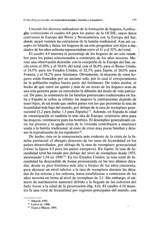 II tui del |ialtiauacln imivimicntos sociales, fiimiliii y scxuulkliul... 177
Uniendo los diversos indicadores de la formación de hogares, Lesthac-
ghe confeccionó el cuadro 4.8 para los países de la OCDE, cuyos datos
contrastan la Europa del Norte y Norteamérica con la Europa del Sur,
donde mejor resisten las estructuras de la familia tradicional. Aun así, ex-
cepto en Irlanda y Suiza, los hogares de un solo progenitor con hijos a me-
diados de los años ochenta representaban entre el 11 y el 32% del total.
El cuadro 4.9 muestra el porcentaje de los hogares de un solo miem-
bro para los países seleccionados a comienzos de los años noventa. Me-
rece una observación detenida: con la excepción de la Europa del Sur, os-
cila entre el 20% y el 39,6% del total, con el 26,9% para el Reino Unido,
el 24,5% para los Estados Unidos, el 22,3% para Japón, el 28,0% para
Francia, y el 34,2% para Alemania. Obviamente, la mayoría de estos ho-
gares están formados por un anciano solo, por lo cual el envejecimiento
de la población explica buena parte del fenómeno. De todos modos, el
hecho de que entre un quinto y más de un tercio de los hogares sean de
una sola persona pone en entredicho la difusión del modo de vida patriar-
cal. De paso, la resistencia de las familias patriarcales tradicionales en Ita-
lia y España se cobra su tributo: las mujeres la contrarrestan dejando de
tener hijos, de tal modo que ambos países son los que presentan la tasa de
fecundidad más baja del mundo, por debajo de la tasa de reemplazo gene-
racional (1,2 para Italia; 1,3 para España)I7
. Además, en España la edad
de emancipación es también la más alta de Europa: veintisiete años para
las mujeres, veintinueve para los hombres. El desempleo generalizado en-
tre los jóvenes y la aguda crisis de la vivienda contribuyen a mantener
unida a la familia tradicional, al coste de crear muy pocas familias y dete-
ner la reproducción de los españoles1S
.
De hecho, ésta es la consecuencia más evidente de la crisis de la fa-
milia patriarcal: el abrupto descenso de las tasas de fecundidad en los
países desarrollados, por debajo de la tasa de reemplazo generacional
(véase la figura 4.5 para los países europeos). En Japón, la tasa de fe-
cundidad total ha estado por debajo del nivel de reemplazo desde 1975,
alcanzando 1,54 en 199019
. En los Estados Unidos, la tasa total de fe-
cundidad ha descendido de forma pronunciada en las tres últimas déca-
das, desde su pico histórico más alto a finales de los años cincuenta,
para alcanzar un nivel inferior a la tasa de reemplazo durante las déca-
das de los setenta y los ochenta, hasta estabilizarse a comienzos de los
años noventa en torno al nivel de reemplazo de 2,1. Sin embargo, el nú-
mero de nacimientos aumentó debido a la llegada de las cohortes del
baby boom a la edad de la procreación (fig. 4.6). El cuadro 4.10 mues-
tra la tasa total de fecundidad por regiones principales del mundo, con
17
Alberdi, 1995.
18
Leal et ai, 1996.
19
Tsuya y Masón, 1995.
 