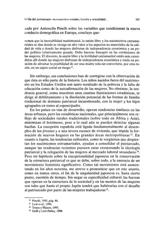 II fin del putriuruado: movimientos sociales, familia y sexualidad... 181
/.ado por Antonella Pinelli sobre las variables que condicionan la nueva
conducta demográfica en Europa, concluye que:
vemos que la inestabilidad matrimonial, la unión libre y los nacimientos extrama-
ritales se dan donde se otorga un alto valor a los aspectos no materiales de la cali-
dad de vida y donde las mujeres disfrutan de independencia económica y un po-
der político relativamente grande. Debe hacerse hincapié en las condiciones de
las mujeres. El divorcio, la unión libre y la fertilidad extramarital están más exten-
didos allí donde las mujeres disfrutan de independencia económica y están en po-
sición de afrontar la posibilidad de ser una madre sola sin convertirse, por esta ra-
zón, en un sujeto social en riesgo22
.
Sin embargo, sus conclusiones han de corregirse con la observación de
que ésta es sólo parte de la historia. Los niños nacidos fuera del matrimo-
nio en los Estados Unidos son tanto resultado de la pobreza y la falta de
educación como de la autoafirmación de las mujeres. No obstante, la ten-
dencia general, como muestran unas cuantas ilustraciones estadísticas, se
dirige al debilitamiento y la disolución potencial de las formas de familia
tradicional de dominio patriarcal incuestionado, con la mujer y los hijos
agrupados en torno al esposo/padre.
En los países en vías de desarrollo, operan tendencias similares en las
áreas urbanas, pero las estadísticas nacionales, que principalmente son re-
flejo de sociedades rurales tradicionales (sobre todo en África y Asia),
minimizan el fenómeno, pese a lo cual aún se pueden detectar algunas
huellas. La excepción española está ligada fundamentalmente al desem-
pleo de los jóvenes y a una severa escasez de vivienda, que impide la for-
mación de nuevos hogares en las grandes áreas metropolitanas23
. En
cuanto a Japón, las tendencias culturales, como la vergüenza que despier-
tan los nacimientos extramaritales, ayudan a consolidar el patriarcado,
aunque las tendencias recientes parecen estar erosionando la ideología
patriarcal y la relegación de las mujeres al mercado laboral secundario24
.
Pero mi hipótesis sobre la excepcionalidad japonesa en la conservación
de la estructura patriarcal es que se debe, sobre todo, a la ausencia de un
movimiento feminista significativo. Como tal movimiento está aumen-
tando en los años noventa, me atrevo a pronosticar que en este asunto,
como en tantos otros, el fin de la singularidad japonesa es, hasta cierto
punto, cuestión de tiempo. Sin negar su especificidad cultural, las fuerzas
que operan en la estructura de la sociedad y en las mentes de las mujeres
son tales que hasta el propio Japón tendrá que habérselas con el desafío
al patriarcado por parte de las mujeres trabajadoras25
.
22
Pinelli, 1995, pág. 88.
23
Lealeía/., 1996.
24
Tsuya y Masón, 1995.
25
Gelb y Lief-Palley, 1994.
 