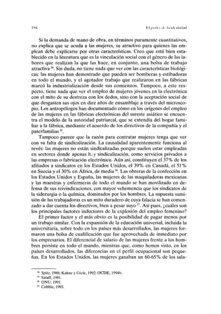 I'M II podrí ik l,i idi-iiliducl
Si la demanda de mano de obra, en términos puramente cuantitativos,
no explica que se acuda a las mujeres, su atractivo para quienes las em-
plean debe explicarse por otras características. Creo que está bien esta-
blecido en la literatura que es la vinculación social con el género de las la-
bores que realizan la que las hace, en conjunto, una bolsa de trabajo
atractiva34
. Sin duda, no tiene nada que ver con las características biológi-
cas: las mujeres han demostrado que pueden ser bomberas y estibadoras
en todo el mundo, y el agotador trabajo que realizaron en las fábricas
marcó la industrialización desde sus comienzos. Tampoco, a este res-
pecto, tiene nada que ver el empleo de mujeres jóvenes en la electrónica
con el mito de su destreza con los dedos, sino con la aceptación social de
que desgasten sus ojos en diez años de ensamblaje a través del microsco-
pio. Los antropólogos han documentado cómo en los orígenes del empleo
de las mujeres en las fábricas electrónicas del sureste asiático se encuen-
tra el modelo de la autoridad patriarcal, que se extendía del hogar fami-
liar a la fábrica, mediante el acuerdo de los directivos de la compañía y el
paterfamilias35
.
Tampoco parece que la razón para contratar mujeres tenga que ver
con su falta de sindicalización. La causalidad aparentemente funciona al
revés: las mujeres no están sindicalizadas porque suelen estar empleadas
en sectores donde apenas hay sindicalización, como servicios privados a
las empresas o fabricación electrónica. Aún así, constituyen el 37% de los
afiliados a sindicatos en los Estados Unidos, el 39% en Canadá, el 51%
en Suecia y el 30% en África, de media36
. Las obreras de la confección en
los Estados Unidos y España, las mujeres de las maquiladoras mexicanas
y las maestras y enfermeras de todo el mundo se han movilizado en de-
fensa de sus reivindicaciones, con mayor vehemencia que los sindicatos de
la siderurgia o la química, dominados por los hombres. La supuesta sumi-
sión de las trabajadoras es un mito duradero de cuya falacia se han comen-
zado a dar cuenta los directivos, bien a pesar suyo37
. Así pues, ¿cuáles son
los principales factores inductores de la explosión del empleo femenino?
El primer factor y el más obvio es la posibilidad de pagar menos por
un trabajo similar. Con la expansión de la educación universal, incluida la
universitaria, sobre todo en los países más desarrollados, las mujeres for-
maron una bolsa de cualificación que fue aprovechada de inmediato por
los empresarios. El diferencial de salario de las mujeres frente a los hom-
bres persiste en todo el mundo, mientras que, como hemos visto, en los
países desarrollados, las diferencias en el perfil ocupacional son peque-
ñas. En los Estados Unidos, las mujeres ganaban un 60-65% de los sala-
14
Spitz, 1988; Kahne y Giele, 1992; OCDE, 1994b.
,5
Salaff, 1981.
36
ONU, 1991.
17
Cobble, 1993.
 