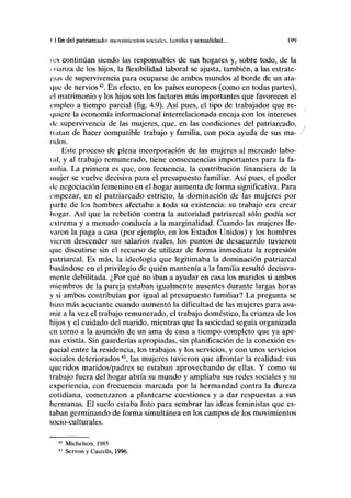 I I fin del patriarcado: movimientos sociales, lamilla y sexualidad... 199
ios continúan siendo las responsables de sus hogares y, sobre todo, de la
c lianza de los hijos, la flexibilidad laboral se ajusta, también, a las estrate-
gias de supervivencia para ocuparse de ambos mundos al borde de un ata-
que de nervios42
. En efecto, en los países europeos (como en todas partes),
el matrimonio y los hijos son los factores más importantes que favorecen el
empleo a tiempo parcial (fig. 4.9). Así pues, el tipo de trabajador que re-
quiere la economía ínformacional interrelacionada encaja con los intereses
de supervivencia de las mujeres, que, en las condiciones del patriarcado,
datan de hacer compatible trabajo y familia, con poca ayuda de sus ma- /
lidos.
Este proceso de plena incorporación de las mujeres al mercado labo-
ral, y al trabajo remunerado, tiene consecuencias importantes para la fa-
milia. La primera es que, con fecuencia, la contribución financiera de la
mujer se vuelve decisiva para el presupuesto familiar. Así pues, el poder
de negociación femenino en el hogar aumenta de forma significativa. Para
empezar, en el patriarcado estricto, la dominación de las mujeres por
parte de los hombres afectaba a toda su existencia: su trabajo era crear
hogar. Así que la rebelión contra la autoridad patriarcal sólo podía ser
extrema y a menudo conducía a la marginalidad. Cuando las mujeres lle-
varon la paga a casa (por ejemplo, en los Estados Unidos) y los hombres
vieron descender sus salarios reales, los puntos de desacuerdo tuvieron
que discutirse sin el recurso de utilizar de forma inmediata la represión
patriarcal. Es más, la ideología que legitimaba la dominación patriarcal
basándose en el privilegio de quién mantenía a la familia resultó decisiva-
mente debilitada. ¿Por qué no iban a ayudar en casa los maridos si ambos
miembros de la pareja estaban igualmente ausentes durante largas horas
y si ambos contribuían por igual al presupuesto familiar? La pregunta se
hizo más acuciante cuando aumentó la dificultad de las mujeres para asu-
mir a la vez el trabajo remunerado, el trabajo doméstico, la crianza de los
hijos y el cuidado del marido, mientras que la sociedad seguía organizada
en torno a la asunción de un ama de casa a tiempo completo que ya ape-
nas existía. Sin guarderías apropiadas, sin planificación de la conexión es-
pacial entre la residencia, los trabajos y los servicios, y con unos servicios
sociales deteriorados43
, las mujeres tuvieron que afrontar la realidad: sus
queridos maridos/padres se estaban aprovechando de ellas. Y como su
trabajo fuera del hogar abría su mundo y ampliaba sus redes sociales y su
experiencia, con frecuencia marcada por la hermandad contra la dureza
cotidiana, comenzaron a plantearse cuestiones y a dar respuestas a sus
hermanas. El suelo estaba listo para sembrar las ideas feministas que es-
taban germinando de forma simultánea en los campos de los movimientos
socio-culturales.
42
Michelson, 1985
43
Servon y Castells, 1996.
 