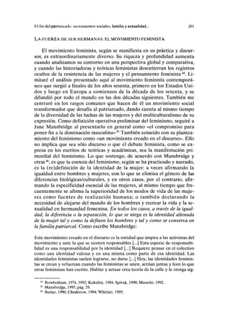 Hl fin del patriáronlo: movimientos sociales, familia y sexualidad... 201
LA FUERZA DE SER HERMANAS: EL MOVIMIENTO FEMINISTA
El movimiento feminista, según se manifiesta en su práctica y discur-
sos, es extraordinariamente diverso. Su riqueza y profundidad aumenta
cuando analizamos su contorno en una perspectiva global y comparativa,
y cuando las historiadoras y teóricas feministas desentierran los registros
ocultos de la resistencia de las mujeres y el pensamiento feminista4A
. Li-
mitaré el análisis presentado aquí al movimiento feminista contemporá-
neo que surgió a finales de los años sesenta, primero en los Estados Uni-
dos y luego en Europa a comienzos de la década de los setenta, y se
difundió por todo el mundo en las dos décadas siguientes. También me
centraré en los rasgos comunes que hacen de él un movimiento social
transformador que desafía al patriarcado, dando cuenta al mismo tiempo
de la diversidad de las luchas de las mujeres y del multiculturalismo de su
expresión. Como definición operativa preliminar del feminismo, seguiré a
Jane Mansbridge al presentarlo en general como «el compromiso para
poner fin a la dominación masculina»45
También coincido con su plantea-
miento del feminismo como «un movimiento creado en el discurso». Ello
no implica que sea sólo discurso o que el debate feminista, como se ex-
presa en los escritos de teóricas y académicas, sea la manifestación pri-
mordial del feminismo. Lo que sostengo, de acuerdo con Mansbridge y
otras46
, es que la esencia del feminismo, según se ha practicado y narrado,
es la (re)definición de la identidad de la mujer: a veces afirmando la
igualdad entre hombres y mujeres, con lo que se elimina el género de las
diferencias biológicas/culturales, y en otros casos, por el contrario, afir-
mando la especificidad esencial de las mujeres, al mismo tiempo que fre-
cuentemente se afirma la superioridad de los modos de vida de las muje-
res como fuentes de realización humana; o también declarando la
necesidad de alejarse del mundo de los hombres y recrear la vida y la se-
xualidad en hermandad femenina. En todos los casos, a través de la igual-
dad, la diferencia o la separación, lo que se niega es la identidad alienada
de la mujer tal y como la definen los hombres y tal y como se conserva en
la familia patriarcal. Como escribe Mansbridge:
Este movimiento creado en el discurso es la entidad que inspira a las activistas del
movimiento y ante la que se sienten responsables [,..] Esta especie de responsabi-
lidad es una responsabilidad por la identidad [...] Requiere pensar en el colectivo
como una identidad valiosa y en una misma como parte de esa identidad. Las
identidades feministas suelen lograrse, no darse [...] Hoy, las identidades feminis-
tas se crean y refuerzan cuando las feministas se unen, actúan juntas y leen lo que
otras feministas han escrito. Hablar y actuar crea teoría de la calle y le otorga sig-
44
Rowbotham, 1974,1992; Kolodny, 1984; Spivak, 1990; Massolo, 1992.
45
Mansbridge, 1995, pág. 29.
46
Butler, 1990; Chodorow, 1994; Whittier, 1995.
 
