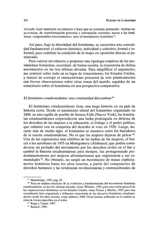 202 El poder de la identidad
niíicado. Leer mantiene en contacto y hace que se continúe pensando. Ambas ex-
periencias, de transformación personal e interacción continua, hacen a las femi-
nistas «responsables interiormente» ante el movimiento feminista47
.
Así pues, bajo la diversidad del feminismo, se encuentra una comuni-
dad fundamental: el esfuerzo histórico, individual y colectivo, formal e in-
formal, para redefinir la condición de la mujer en oposición directa al pa-
triarcado.
Para valorar tal esfuerzo y proponer una tipología empírica de los mo-
vimientos feministas, recordaré, de forma sucinta, la trayectoria de dichos
movimientos en las tres últimas décadas. Para simplificar el argumento,
me centraré sobre todo en su lugar de renacimiento, los Estados Unidos,
y trataré de corregir el etnocentrismo potencial de este planteamiento
con breves observaciones sobre otras zonas del mundo, seguidas de un
comentario sobre el feminismo en una perspectiva comparativa.
Elfeminismo estadounidense: una continuidad discontinua^
El feminismo estadounidense tiene una larga historia en un país de
historia corta. Desde el nacimiento oficial del feminismo organizado en
1848, en una capilla de pueblo de Séneca Falis (Nueva York), las feminis-
tas estadounidenses emprendieron una lucha prolongada en defensa de
los derechos de las mujeres a la educación, el trabajo y el poder político,
que culminó con su conquista del derecho al voto en 1920. Luego, du-
rante más de medio siglo, el feminismo se mantuvo entre los bastidores
de la escena estadounidense. No es que las mujeres dejaran de pelear49
.
Una de las expresiones más célebres de las luchas de las mujeres, el boi-
cot a los autobuses de 1955 en Montgomery (Alabama), que podría consi-
derarse un preludio del movimiento por los derechos civiles en el Sur y
cambió la historia estadounidense para siempre, fue protagonizado pre-
dominantemente por mujeres afroamericanas que organizaron a sus co-
munidades50
. No obstante, no surgió un movimiento de masas explícita-
mente feminista hasta los años sesenta, a partir del componente de
derechos humanos y las tendencias revolucionarias y contraculturales de
47
Mansbridge, 1995, pág. 29.
48
Para un análisis excelente de la evolución y transformación del movimiento feminista
estadounidense en las tres últimas décadas, véase Whittier, 1995; para una visión general de
las organizaciones feministas en los Estados Unidos, véase Ferree y Martin, 1995; para una
recopilación bien organizada y útilmente comentada de los discursos feministas estadouni-
denses desde los años sesenta, véase Schneir, 1994. Otras fuentes utilizadas en el análisis se
citan de forma específica en el texto.
4
* Rupp y Taylor, 1987.
"" Barnctt, 1995.
 