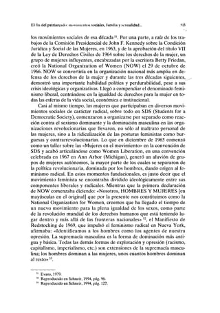 El fin del patriarcado: movimientos sociales, familia y sexualidad... '03
los movimientos sociales de esa década51
. Por una parte, a raíz de los tra-
bajos de la Comisión Presidencial de John F. Kennedy sobre la Condición
Jurídica y Social de las Mujeres, en 1963, y de la aprobación del título VII
de la Ley de Derechos Civiles de 1964 sobre los derechos de la mujer, un
grupo de mujeres influyentes, encabezadas por la escritora Betty Friedan,
creó la National Organization of Women (NOW) el 29 de octubre de
1966. NOW se convertiría en la organización nacional más amplia en de-
fensa de los derechos de la mujer y durante las tres décadas siguientes,
demostró una importante habilidad política y perdurabilidad, pese a sus
crisis ideológicas y organizativas. Llegó a compendiar el denominado femi-
nismo liberal, centrándose en la igualdad de derechos para la mujer en to-
das las esferas de la vida social, económica e institucional.
Casi al mismo tiempo, las mujeres que participaban en diversos movi-
mientos sociales de carácter radical, sobre todo en SDS (Students for a
Democratic Society), comenzaron a organizarse por separado como reac-
ción contra el sexismo dominante y la dominación masculina en las orga-
nizaciones revolucionarias que llevaron, no sólo al maltrato personal de
las mujeres, sino a la ridiculización de las posturas feministas como bur-
guesas y contrarrevolucionarias. Lo que en diciembre de 1965 comenzó
como un taller sobre las «Mujeres en el movimiento» en la convención de
SDS y acabó articulándose como Women Liberation, en una convención
celebrada en 1967 en Ann Arbor (Michigan), generó un aluvión de gru-
pos de mujeres autónomos, la mayor parte de los cuales se separaron de
la política revolucionaria, dominada por los hombres, dando origen al fe-
minismo radical. En estos momentos fundacionales, es justo decir que el
movimiento feminista se encontraba dividido ideológicamente entre sus
componentes liberales y radicales. Mientras que la primera declaración
de NOW comenzaba diciendo: «Nosotros, HOMBRES Y MUJERES [en
mayúsculas en el original] que por la presente nos constituimos como la
National Organization for Women, creemos que ha llegado el tiempo de
un nuevo movimiento para la plena igualdad de los sexos, como parte
de la revolución mundial de los derechos humanos que está teniendo lu-
gar dentro y más allá de las fronteras nacionales» 52
, el Manifiesto de
Redstocking de 1969, que impulsó el feminismo radical en Nueva York,
afirmaba: «Identificamos a los hombres como los agentes de nuestra
opresión. La supremacía masculina es la forma de dominación más anti-
gua y básica. Todas las demás formas de explotación y opresión (racismo,
capitalismo, imperialismo, etc.) son extensiones de la supremacía mascu-
lina; los hombres dominan a las mujeres, unos cuantos hombres dominan
al resto»53
.
Evans, 1979.
Reproducido en Schneir, 1994, pág. 96.
Reproducido en Schneir, 1994, pág. 127.
 