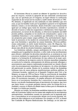 ?IM Hl poilt-r ilc la iilcnlulml
El feminismo liberal se centró en obtener la igualdad de derechos
para las mujeres, incluida la adopción de una enmienda constitucional
que, tras ser aprobada por el Congreso, no logró obtener la ratificación
requerida de dos tercios de los escaños y acabó siendo derrotada en 1982.
No obstante, el significado de esta enmienda era más simbólico que otra
cosa, ya que las batallas reales por la igualdad se ganaron en la legislación
federal y estatal, y en los tribunales, desde el derecho a una remuneración
igual por un trabajo igual, hasta los derechos reproductivos, incluido el
derecho al acceso a todas las ocupaciones e instituciones. Estos logros im-
presionantes, en menos de dos décadas, se obtuvieron mediante una hábil
presión política, campañas en los medios de comunicación y apoyo a las
candidatas femeninas o a los candidatos que defendían a las mujeres en
sus propuestas para ocupar cargos públicos. Fue particularmente impor-
tante la presencia en los medios de comunicación de mujeres periodistas
que eran feministas o apoyaban las causas feministas. Diversas publica-
ciones comerciales en cierto modo feministas, como Ms Magazine, fun-
dada en 1972, también fueron útiles para llegar a las mujeres estadouni-
denses más allá de los círculos feministas organizados.
Las feministas radicales, aunque participaron de forma activa en las
campañas por la igualdad de derechos, y sobre todo en las movilizaciones
para obtener y defender los derechos reproductivos, se centraron en crear
conciencia mediante la organización de grupos de concienciación sólo de
mujeres y la formación de instituciones de una cultura de la mujer autó-
noma. La defensa de las mujeres contra la violencia masculina (campañas
en contra de la violación, entrenamiento de defensa personal, albergues y
asesoramiento para mujeres maltratadas) proporcionó un vínculo directo
entre las preocupaciones inmediatas de las mujeres y la crítica ideológica
del patriarcado en acción. Dentro de la corriente radical, las feministas
lesbianas (una de cuyas primeras manifestaciones políticas públicas, la
«Amenaza lavanda», apareció en el Segundo Congreso para Unir a las
Mujeres, en mayo de 1970 en Nueva York) se convirtieron de inmediato
en una fuente de activismo militante, creatividad cultural e innovación te-
órica. El crecimiento incesante y la amplia influencia del feminismo les-
biano en el movimiento feminista iba a convertirse en una importante
fuerza y un desafío fundamental para el movimiento de mujeres, que tuvo
que hacer frente a su propio prejuicio interno sobre las formas de la se-
xualidad y encarar el dilema de dónde trazar la línea para la liberación de
la mujer (o si había que trazarla).
Durante un tiempo, las feministas socialistas trataron de asociar el de-
safío del feminismo radical con los temas más amplios de los movimientos
anticapitalistas, vinculándose cuando era necesario con la izquierda polí-
tica y enzarzándose en un enriquecedor debate con la teoría marxista. Al-
gunas de ellas trabajaron en los sindicatos. Por ejemplo, en 1972, se formó
una Coalición de Mujeres Sindicalizadas. Sin embargo, en los años no-
 