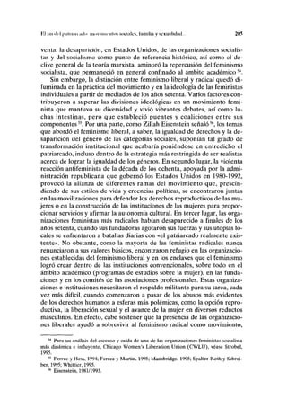 VA luí del | i.il i un i ,u li i movimientos sociales, familia v sexualidad. 205
venta, la desaparición, en Estados Unidos, de las organizaciones socialis-
tas y del socialismo como punto de referencia histórico, así como el de-
clive general de la teoría marxista, aminoró la repercusión del feminismo
socialista, que permaneció en general confinado al ámbito académico54
.
Sin embargo, la distinción entre feminismo liberal y radical quedó di-
fuminada en la práctica del movimiento y en la ideología de las feministas
individuales a partir de mediados de los años setenta. Varios factores con-
tribuyeron a superar las divisiones ideológicas en un movimiento femi-
nista que mantuvo su diversidad y vivió vibrantes debates, así como lu-
chas intestinas, pero que estableció puentes y coaliciones entre sus
componentes5S
. Por una parte, como Zillah Eisenstein señaló56
, los temas
que abordó el feminismo liberal, a saber, la igualdad de derechos y la de-
saparición del género de las categorías sociales, suponían tal grado de
transformación institucional que acabaría poniéndose en entredicho el
patriarcado, incluso dentro de la estrategia más restringida de ser realistas
acerca de lograr la igualdad de los géneros. En segundo lugar, la violenta
reacción antifeminista de la década de los ochenta, apoyada por la admi-
nistración republicana que gobernó los Estados Unidos en 1980-1992,
provocó la alianza de diferentes ramas del movimiento que, prescin-
diendo de sus estilos de vida y creencias políticas, se encontraron juntas
en las movilizaciones para defender los derechos reproductivos de las mu-
jeres o en la construcción de las instituciones de las mujeres para propor-
cionar servicios y afirmar la autonomía cultural. En tercer lugar, las orga-
nizaciones feministas más radicales habían desaparecido a finales de los
años setenta, cuando sus fundadoras agotaron sus fuerzas y sus utopías lo-
cales se enfrentaron a batallas diarias con «el patriarcado realmente exis-
tente». No obstante, como la mayoría de las feministas radicales nunca
renunciaron a sus valores básicos, encontraron refugio en las organizacio-
nes establecidas del feminismo liberal y en los enclaves que el feminismo
logró crear dentro de las instituciones convencionales, sobre todo en el
ámbito académico (programas de estudios sobre la mujer), en las funda-
ciones y en los comités de las asociaciones profesionales. Estas organiza-
ciones e instituciones necesitaron el respaldo militante para su tarea, cada
vez más difícil, cuando comenzaron a pasar de los abusos más evidentes
de los derechos humanos a esferas más polémicas, como la opción repro-
ductiva, la liberación sexual y el avance de la mujer en diversos reductos
masculinos. En efecto, cabe sostener que la presencia de las organizacio-
nes liberales ayudó a sobrevivir al feminismo radical como movimiento,
54
Para un análisis del ascenso y caída de una de las organizaciones feministas socialista
más dinámica e influyente, Chicago Women's Liberation Union (CWLU), véase Strobel,
1995.
55
Ferree y Hess, 1994; Ferree y Martin, 1995; Mansbridge, 1995; Spalter-Roth y Schrei-
ber, 1995; Whittier, 1995.
56
Eisenstein, 1981/1993.
 