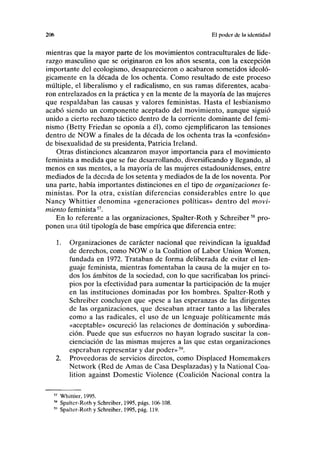 2<K> El poder ele In identidad
mientras que la mayor parte de los movimientos contraculturales de lide-
razgo masculino que se originaron en los años sesenta, con la excepción
importante del ecologismo, desaparecieron o acabaron sometidos ideoló-
gicamente en la década de los ochenta. Como resultado de este proceso
múltiple, el liberalismo y el radicalismo, en sus ramas diferentes, acaba-
ron entrelazados en la práctica y en la mente de la mayoría de las mujeres
que respaldaban las causas y valores feministas. Hasta el lesbianismo
acabó siendo un componente aceptado del movimiento, aunque siguió
unido a cierto rechazo táctico dentro de la corriente dominante del femi-
nismo (Betty Friedan se oponía a él), como ejemplificaron las tensiones
dentro de NOW a finales de la década de los ochenta tras la «confesión»
de bisexualidad de su presidenta, Patricia Ireland.
Otras distinciones alcanzaron mayor importancia para el movimiento
feminista a medida que se fue desarrollando, diversificando y llegando, al
menos en sus mentes, a la mayoría de las mujeres estadounidenses, entre
mediados de la década de los setenta y mediados de la de los noventa. Por
una parte, había importantes distinciones en el tipo de organizaciones fe-
ministas. Por la otra, existían diferencias considerables entre lo que
Nancy Whittier denomina «generaciones políticas» dentro del movi-
miento feminista57
.
En lo referente a las organizaciones, Spalter-Roth y Schreiber58
pro-
ponen una útil tipología de base empírica que diferencia entre:
1. Organizaciones de carácter nacional que reivindican la igualdad
de derechos, como NOW o la Coalition of Labor Union Women,
fundada en 1972. Trataban de forma deliberada de evitar el len-
guaje feminista, mientras fomentaban la causa de la mujer en to-
dos los ámbitos de la sociedad, con lo que sacrificaban los princi-
pios por la efectividad para aumentar la participación de la mujer
en las instituciones dominadas por los hombres. Spalter-Roth y
Schreiber concluyen que «pese a las esperanzas de las dirigentes
de las organizaciones, que deseaban atraer tanto a las liberales
como a las radicales, el uso de un lenguaje políticamente más
«aceptable» oscureció las relaciones de dominación y subordina-
ción. Puede que sus esfuerzos no hayan logrado suscitar la con-
cienciación de las mismas mujeres a las que estas organizaciones
esperaban representar y dar poder»S9
.
2. Proveedoras de servicios directos, como Displaced Homemakers
Network (Red de Amas de Casa Desplazadas) y la National Coa-
lition against Domestic Violence (Coalición Nacional contra la
57
Whittier, 1995.
58
Spalter-Roth y Schreiber, 1995, págs. 106-108.
5
" Spalter-Roth y Schreiber, 1995, pág. 119.
 