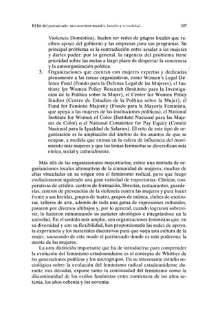 El fin del piilriiiiviulii: movimientos sociales, l.iinih.i y sexii;ilul;ul... 207
Violencia Doméstica). Suelen ser redes de grupos locales que re-
ciben apoyo del gobierno y las empresas para sus programas. Su
principal problema es la contradicción entre ayudar a las mujeres
y darles poder: por lo general, la urgencia del problema tiene
prioridad sobre las metas a largo plazo de despertar la conciencia
y la autoorganización política.
3. Organizaciones que cuentan con mujeres expertas y dedicadas/
plenamente a las tareas organizativas, como Women's Legal Dé-
fence Fund (Fondo para la Defensa Legal de las Mujeres), el Ins-
titute for Women Policy Research (Insitituto para la Investiga-
ción de la Política sobre la Mujer), el Center for Women Policy
Studies (Centro de Estudios de la Política sobre la Mujer), el
Fund for Feminist Majority (Fondo para la Mayoría Feminista,
que apoya a las mujeres de las instituciones políticas), el National
Institute for Women of Color (Instituto Nacional para las Muje-
res de Color) o el National Committee for Pay Equity (Comité
Nacional para la Igualdad de Salarios). El reto de este tipo de or-
ganización es la ampliación del ámbito de los asuntos de que se
ocupan, a medida que entran en la esfera de influencia del movi-
miento más mujeres y que los temas feministas se diversifican más
étnica, social y culturalmente.
Más allá de las organizaciones mayoritarias, existe una miríada de or-
ganizaciones locales alternativas de la comunidad de mujeres, muchas de
ellas vinculadas en su origen con el feminismo radical, pero que luego
evolucionaron siguiendo una gran variedad de trayectorias. Clínicas, coo-
perativas de crédito, centros de formación, librerías, restaurantes, guarde-
rías, centros de prevención de la violencia contra las mujeres y para hacer
frente a sus heridas, grupos de teatro, grupos de música, clubes de escrito-
ras, talleres de arte, además de toda una gama de expresiones culturales,
pasaron por diversos altibajos y, por lo general, cuando lograron sobrevi-
vir, lo hicieron minimizando su carácter ideológico e integrándose en la
sociedad. En el sentido más amplio, son organizaciones feministas que, en
su diversidad y con su flexibilidad, han proporcionado las redes de apoyo,
la experiencia y los materiales discursivos para que surja una cultura de la
mujer, socavando de este modo el patriarcado donde es más poderoso: la
mente de las mujeres.
La otra distinción importante que ha de introducirse para comprender
la evolución del feminismo estadounidense es el concepto de Whittier de
las generaciones políticas y los microgrupos. En su interesante estudio so-
ciológico sobre la evolución del feminismo radical estadounidense du-
rante tres décadas, expone tanto la continuidad del feminismo como la
discontinuidad de los estilos feministas entre comienzos de los años se-
tenta, los años ochenta y los noventa:
 