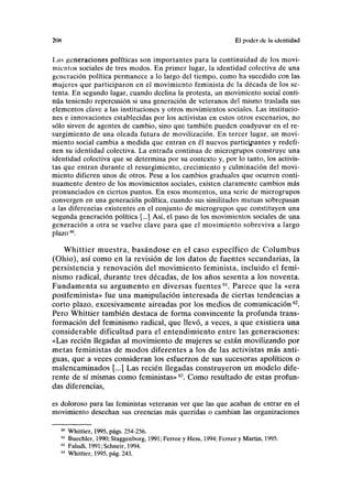 20K El poder de la identidad
Las generaciones políticas son importantes para la continuidad de los movi-
mientos sociales de tres modos. En primer lugar, la identidad colectiva de una
generación política permanece a lo largo del tiempo, como ha sucedido con las
mujeres que participaron en el movimiento feminista de la década de los se-
tenta. En segundo lugar, cuando declina la protesta, un movimiento social conti-
núa teniendo repercusión si una generación de veteranos del mismo traslada sus
elementos clave a las instituciones y otros movimientos sociales. Las institucio-
nes e innovaciones establecidas por los activistas en estos otros escenarios, no
sólo sirven de agentes de cambio, sino que también pueden coadyuvar en el re-
surgimiento de una oleada futura de movilización. En tercer lugar, un movi-
miento social cambia a medida que entran en él nuevos participantes y redefi-
nen su identidad colectiva. La entrada continua de microgrupos construye una
identidad colectiva que se determina por su contexto y, por lo tanto, los activis-
tas que entran durante el resurgimiento, crecimiento y culminación del movi-
miento difieren unos de otros. Pese a los cambios graduales que ocurren conti-
nuamente dentro de los movimientos sociales, existen claramente cambios más
pronunciados en ciertos puntos. En esos momentos, una serie de microgrupos
convergen en una generación política, cuando sus similitudes mutuas sobrepasan
a las diferencias existentes en el conjunto de microgrupos que constituyen una
segunda generación política [...] Así, el paso de los movimientos sociales de una
generación a otra se vuelve clave para que el movimiento sobreviva a largo
plazo60
.
Whittier muestra, basándose en el caso específico de Columbus
(Ohio), así como en la revisión de los datos de fuentes secundarias, la
persistencia y renovación del movimiento feminista, incluido el femi-
nismo radical, durante tres décadas, de los años sesenta a los noventa.
Fundamenta su argumento en diversas fuentes61
. Parece que la «era
postfeminista» fue una manipulación interesada de ciertas tendencias a
corto plazo, excesivamente aireadas por los medios de comunicación62
.
Pero Whittier también destaca de forma convincente la profunda trans-
formación del feminismo radical, que llevó, a veces, a que existiera una
considerable dificultad para el entendimiento entre las generaciones:
«Las recién llegadas al movimiento de mujeres se están movilizando por
metas feministas de modos diferentes a los de las activistas más anti-
guas, que a veces consideran los esfuerzos de sus sucesoras apolíticos o
malencaminados [...] Las recién llegadas construyeron un modelo dife-
rente de sí mismas como feministas»63
. Como resultado de estas profun-
das diferencias,
es doloroso para las feministas veteranas ver que las que acaban de entrar en el
movimiento desechan sus creencias más queridas o cambian las organizaciones
60
Whittier, 1995, págs. 254-256.
61
Buechler, 1990; Staggenborg, 1991; Ferree y Hess, 1994; Ferree y Martin, 1995.
62
Faludi, 1991; Schneir, 1994.
63
Whittier, 1995, pág. 243.
 