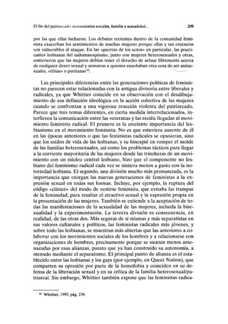 El fin del patriarcado: movimientos sociales, familia y sexualidad... 209
por las que ellas lucharon. Los debates recientes dentro de la comunidad femi-
nista exacerban los sentimientos de muchas mujeres porque ellas y sus creencias
son vulnerables al ataque. En las «guerras de los sexos» en particular, las practi-
cantes lesbianas del sadomasoquismo, junto con mujeres heterosexuales y otras,
sostuvieron que las mujeres debían tener el derecho de actuar libremente acerca
de cualquier deseo sexual y acusaron a quienes enseñaban otra cosa de ser antise-
xuales, «tibias» o puritanas(A
. v
~-—--"
Las principales diferencias entre las generaciones políticas de feminis-
tas no parecen estar relacionadas con la antigua divisoria entre liberales y
radicales, ya que Whittier coincide en su observación con el desdibuja-
miento de esa definición ideológica en la acción colectiva de las mujeres
cuando se confrontan a una vigorosa reacción violenta del patriarcado.
Parece que tres temas diferentes, en cierta medida interrelacionados, in-
terfieren la comunicación entre las veteranas y las recién llegadas al movi-
miento feminista radical. El primero es la creciente importancia del les-
bianismo en el movimiento feminista. No es que estuviera ausente de él
en las épocas anteriores o que las feministas radicales se opusieran, sino
que los estilos de vida de las lesbianas, y su hincapié en romper el molde
de las familias heterosexuales, así como los problemas tácticos para llegar
a la corriente mayoritaria de las mujeres desde las trincheras de un movi-
miento con un núcleo central lesbiano, hizo que el componente no les-
biano del feminismo radical cada vez se sintiera menos a gusto con la no-
toriedad lesbiana. El segundo, una división mucho más pronunciada, es la
importancia que otorgan las nuevas generaciones de feministas a la ex-
presión sexual en todas sus formas. Incluye, por ejemplo, la ruptura del
código «clásico» del modo de vestirse feminista, que evitaba las trampas
de la feminidad, para resaltar el atractivo sexual y la expresión propia en
la presentación de las mujeres. También se extiende a la aceptación de to-
das las manifestaciones de la sexualidad de las mujeres, incluida la bise-
xualidad y la experimentación. La tercera división es consecuencia, en
realidad, de las otras dos. Más seguras de sí mismas y más separatistas en
sus valores culturales y políticos, las feministas radicales más jóvenes, y
sobre todo las lesbianas, se muestran más abiertas que las anteriores a co-
laborar con los movimientos sociales de los hombres y a relacionarse con
organizaciones de hombres, precisamente porque se sienten menos ame-
nazadas por esas alianzas, puesto que ya han construido su autonomía, a
menudo mediante el separatismo. El principal punto de alianza es el esta-
blecido entre las lesbianas y los gays (por ejemplo, en Queer Nation), que
comparten su opresión por parte de la homofobia y coinciden en su de-
fensa de la liberación sexual y en su crítica de la familia heterosexual/pa-
triarcal. Sin embargo, Whittier también expone que las feministas radica-
64
Whittier, 1995, pág. 239.
 