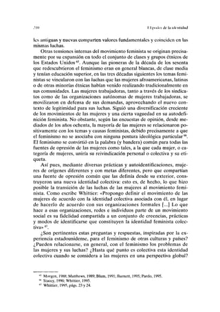 .'III I I poda de lu identidad
les anliguas y nuevas comparten valores fundamentales y coinciden en las
mismas luchas.
Otras tensiones internas del movimiento feminista se originan precisa-
mente por su expansión en todo el conjunto de clases y grupos étnicos de
los Estados Unidos65
. Aunque las pioneras de la década de los sesenta
que redescubrieron el feminismo eran en general blancas, de clase media
y tenían educación superior, en las tres décadas siguientes los temas femi-
nistas se vincularon con las luchas que las mujeres afroamericanas, latinas
o de otras minorías étnicas habían venido realizando tradicionalmente en
sus comunidades. Las mujeres trabajadoras, tanto a través de los sindica-
tos como de las organizaciones autónomas de mujeres trabajadoras, se
movilizaron en defensa de sus demandas, aprovechando el nuevo con-
texto de legitimidad para sus luchas. Siguió una diversificación creciente
de los movimientos de las mujeres y una cierta vaguedad en su autodefi-
nición feminista. No obstante, según las encuestas de opinión, desde me-
diados de los años ochenta, la mayoría de las mujeres se relacionaron po-
sitivamente con los temas y causas feministas, debido precisamente a que
el feminismo no se asociaba con ninguna postura ideológica particular66
.
El feminismo se convirtió en la palabra (y bandera) común para todas las
fuentes de opresión de las mujeres como tales, a la que cada mujer, o ca-
tegoría de mujeres, uniría su reivindicación personal o colectiva y su eti-
queta.
Así pues, mediante diversas prácticas y autoidentificaciones, muje-
res de orígenes diferentes y con metas diferentes, pero que compartían
una fuente de opresión común que las definía desde su exterior, cons-
truyeron una nueva identidad colectiva: esto es, de hecho, lo que hizo
posible la transición de las luchas de las mujeres al movimiento femi-
nista. Como escribe Whittier: «Propongo definir el movimiento de las
mujeres de acuerdo con la identidad colectiva asociada con él, en lugar
de hacerlo de acuerdo con sus organizaciones formales [...] Lo que
hace a esas organizaciones, redes e individuos parte de un movimiento
social es su fidelidad compartida a un conjunto de creencias, prácticas
y modos de identificarse que constituyen la identidad feminista colec-
tiva»67
.
¿Son pertinentes estas preguntas y respuestas, inspiradas por la ex-
periencia estadounidense, para el feminismo de otras culturas y países?
¿Pueden relacionarse, en general, con el feminismo los problemas de
las mujeres y sus luchas? ¿Hasta qué punto es colectiva esta identidad
colectiva cuando se considera a las mujeres en una perspectiva global?
M
Morgen, 1988; Matthews, 1989; Blum, 1991; Barnett, 1995; Pardo, 1995.
66
Stacey, 1990; Whittier, 1995.
67
Whittier, 1995, págs. 23 y 24.
 