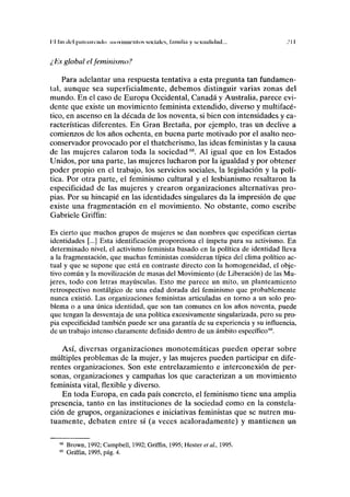 II fin ilol palnimailo movimientos sociales, familia y sexualidad... .'II
¿Es global el feminismo?
Para adelantar una respuesta tentativa a esta pregunta tan fundamen-
tal, aunque sea superficialmente, debemos distinguir varias zonas del
mundo. En el caso de Europa Occidental, Canadá y Australia, parece evi-
dente que existe un movimiento feminista extendido, diverso y multifacé-
tico, en ascenso en la década de los noventa, si bien con intensidades y ca-
racterísticas diferentes. En Gran Bretaña, por ejemplo, tras un declive a
comienzos de los años ochenta, en buena parte motivado por el asalto neo-
conservador provocado por el thatcherismo, las ideas feministas y la causa
de las mujeres calaron toda la sociedad68
. Al igual que en los Estados
Unidos, por una parte, las mujeres lucharon por la igualdad y por obtener
poder propio en el trabajo, los servicios sociales, la legislación y la polí-
tica. Por otra parte, el feminismo cultural y el lesbianismo resaltaron la
especificidad de las mujeres y crearon organizaciones alternativas pro-
pias. Por su hincapié en las identidades singulares da la impresión de que
existe una fragmentación en el movimiento. No obstante, como escribe
Gabriele Griffin:
Es cierto que muchos grupos de mujeres se dan nombres que especifican ciertas
identidades [...] Esta identificación proporciona el ímpetu para su activismo. En
determinado nivel, el activismo feminista basado en la política de identidad lleva
a la fragmentación, que muchas feministas consideran típica del clima político ac-
tual y que se supone que está en contraste directo con la homogeneidad, el obje-
tivo común y la movilización de masas del Movimiento (de Liberación) de las Mu-
jeres, todo con letras mayúsculas. Esto me parece un mito, un planteamiento
retrospectivo nostálgico de una edad dorada del feminismo que probablemente
nunca existió. Las organizaciones feministas articuladas en torno a un solo pro-
blema o a una única identidad, que son tan comunes en los años noventa, puede
que tengan la desventaja de una política excesivamente singularizada, pero su pro-
pia especificidad también puede ser una garantía de su experiencia y su influencia,
de un trabajo intenso claramente definido dentro de un ámbito específico69
.
Así, diversas organizaciones monotemáticas pueden operar sobre
múltiples problemas de la mujer, y las mujeres pueden participar en dife-
rentes organizaciones. Son este entrelazamiento e interconexión de per-
sonas, organizaciones y campañas los que caracterizan a un movimiento
feminista vital, flexible y diverso.
En toda Europa, en cada país concreto, el feminismo tiene una amplia
presencia, tanto en las instituciones de la sociedad como en la constela-
ción de grupos, organizaciones e iniciativas feministas que se nutren mu-
tuamente, debaten entre sí (a veces acaloradamente) y mantienen un
68
Brown, 1992; Campbell, 1992; Griffin, 1995; Hester et al., 1995.
69
Griffin, 1995, pág. 4.
 
