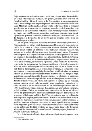 212 I'.I poik'i de In nliiilKhitl
flujo incesante de reivindicaciones, presiones e ideas sobre la condición,
los temas y la cultura de la mujer. En general, el feminismo, como en los
Estados Unidos y Gran Bretaña, se ha fragmentado y ninguna organiza-
ción o institución particular puede pretender hablar en nombre de las mu-
jeres. Más bien existe una línea transversal a lo largo de toda la sociedad
que destaca los intereses de las mujeres y sus valores, de los comités pro-
fesionales a las expresiones culturales y los partidos políticos, muchos de
los cuales han establecido un porcentaje mínimo de mujeres entre sus di-
rigentes (en general, la norma, raramente cumplida, determina un 25%
de dirigentes y diputados, de tal modo que las mujeres «sólo» están un
50% subrepresentadas).
Las antiguas sociedades estatistas presentan situaciones peculiares70
.
Por una parte, los países estatistas ayudaron/obligaron a la plena incorpo-
ración de la mujer al trabajo remunerado, abrieron el acceso a la educa-
ción y establecieron un extensa red de servicios sociales y guarderías,
aunque se prohibió el aborto durante largo tiempo y no se dispuso de
contracepción. Las organizaciones de mujeres estaban presentes en todas
las esferas de la sociedad, si bien bajo el control total del Partido Comu-
nista. Por otra parte, el sexismo era dominante y el patriarcado, omnipre-
sente en la sociedad, instituciones y política. Como resultado, maduró una
generación de mujeres muy fuertes que sentían su potencial pero que te-
nían que luchar a diario para abrirse camino y realizar parte de ese poten-
cial. Tras la desintegración del comunismo soviético, el feminismo como
movimiento organizado es débil y, hasta ahora, está limitado a unos pocos
círculos de intelectuales occidentalizadas, mientras que las antiguas orga-
nizaciones paternalistas están desapareciendo. No obstante, la presencia
de las mujeres en la esfera pública ha aumentado espectacularmente en la
década de los noventa. En Rusia, por ejemplo, el Partido de las Mujeres,
aunque bastante conservador en cuanto a sus posiciones y miembros, re-
cibió en torno a un 8% de los votos en las elecciones parlamentarias de
1995, mientras que varias mujeres iban camino de convertirse en figuras
políticas clave. Existe un sentimiento extendido en la sociedad rusa
acerca de que las mujeres podrían desempeñar un papel decisivo para re-
juvenecer el liderazgo político. En 1996, por primera vez en su historia,
una mujer fue elegida gobernadora del Distrito Nacional de los Coriacos.
Es más, las nuevas generaciones de mujeres, educadas en los valores de la
igualdad y con espacio para expresarse personal y políticamente, parecen
estar dispuestas para cristalizar su autonomía individual en la identidad y
acción colectivas. Es fácil predecir un importante desarrollo del movi-
miento de las mujeres en Europa Oriental, bajo sus propias formas de ex-
presión culturales y políticas.
En el Asia industrializada, sigue reinando el patriarcado, apenas cues-
70
Funk y Mueller, 1993.
 