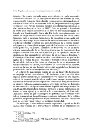 II lili del pahiiin ailo iiuivimu'iilos socinlcs, l;innli;i y sc-xu.iliiliid... .' I I
tionado. Ello resulta particularmente sorprendente en Japón, una socie-
dad con una elevada tasa de participación femenina en la mano de obra,
una población femenina bien educada y una corriente vigorosa de movi-
mientos sociales en los años sesenta. Aún así, las presiones de los grupos
de mujeres y del Partido Socialista llevaron a que la legislación limitara la
discriminación laboral de éstas en 198671
. Pero, en general, el feminismo
se limita a los círculos académicos y las mujeres profesionales siguen su-
friendo una discriminación descarada. En Japón están plenamente pre-
sentes los rasgos estructurales necesarios para desatar una fuerte crítica
feminista, pero la ausencia, hasta ahora, de esa crítica a una escala sufi-
ciente para que tenga repercusión en la sociedad demuestra a las claras
que la especificidad social (en este caso, la fortaleza de la familia patriar-
cal japonesa y el cumplimiento por parte de los hombres de sus deberes
como patriarcas, en general) determina el desarrollo real de un movi-
miento, prescindiendo de las fuentes estructurales de descontento. Las
mujeres coreanas están aún más sometidas que las japonesas, aunque re-
cientemente han aparecido los embriones de un movimiento feminista72
.
China sigue al borde del modelo estatista contradictorio de apoyar los de-
rechos de la «mitad del cielo» mientras se la mantiene bajo el control de
la «mitad del infierno». Sin embargo, el desarrollo de un vigoroso movi-
miento feminista en Taiwan, desde finales de la década de los ochenta,
desmiente la idea de que la mujer debe estar sometida bajo la tradición
patriarcal del confucianismo (véase más adelante)73
.
A lo largo del denominado mundo en vías de desarrollo, la situación
es compleja, incluso contradictoria74
. El feminismo, como expresión ideo-
lógica o política autónoma, es claramente el coto vedado de una pequeña
minoría de mujeres profesionales e intelectuales, aunque su presencia en
los medios de comunicación amplifica su repercusión muy por encima de
su número. Además, en diversos países, sobre todo en Asia, las dirigentes
se han convertido en figuras destacadas de la política de sus países (en In-
dia, Paquistán, Bangladesh, Filipinas, Birmania y quizás Indonesia en un
futuro no muy lejano) y en símbolos de la democracia y el desarrollo.
Aunque el hecho de que sean mujeres no garantiza sus cualidades como
tales y la mayoría de las políticas operan dentro del marco de la política
patriarcal, no puede ignorarse su repercusión como modelos, sobre todo
para las jóvenes, y para romper los tabúes de la sociedad.
Sin embargo, el acontecimiento más importante, a partir de la dé-
cada de los ochenta, es el extraordinario ascenso de las organizaciones
71
Gelb y Lief-Palley, 1994.
72
Po, 1996.
73
Po, 1996.
74
Kahne y Giele, 1992; Massolo, 1992; Caipora Women's Group, 1993; Jaquette, 1994;
Kuppers, 1994; Blumberg etal., 1995.
 