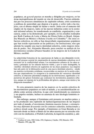 214 II poilei ile l.l uli-iilidciil
populares, en general puestas en marcha y dirigidas por mujeres, en las
áreas metropolitanas del mundo en vías de desarrollo. Fueron estimula-
das por los procesos simultáneos de explosión urbana, crisis económica
y políticas de austeridad, que dejaron a la gente, y sobre todo a las mu-
jeres, con el dilema simple de luchar o morir. Junto con el aumento del
empleo de las mujeres, tanto en las nuevas industrias como en la econo-
mía informal urbana, ha transformado su condición, organización y con-
ciencia, como se ha demostrado, por ejemplo, en los estudios realizados
por Ruth Cardoso de Leite o Maria da Gloria Gohn en Brasil, Alejan-
dra Massolo en México o Helena Useche en Colombia75
. De estos es-
fuerzos colectivos, no sólo se han desarrollado organizaciones populares
que han tenido repercusión en las políticas y las instituciones, sino que
además ha surgido una nueva identidad colectiva, como mujeres dota-
das de poder. Así, Alejandra Massolo, para concluir su análisis de los
movimientos sociales urbanos basados en las mujeres de la Ciudad de
México, escribió:
La subjetividad femenina de las experiencias de lucha es una dimensión revela-
dora del proceso societal de construcción de nuevas identidades colectivas en el
escenario de la conflictividad urbana. Los movimientos urbanos de los años se-
tenta y principios de los ochenta hicieron visible, y por lo tanto distinguible, la
«insólita» identidad colectiva de segmentos de las clases populares. Las mujeres
han sido parte de la fabricación social de esta nueva identidad colectiva —desde
sus matrices territoriales cotidianas, reconvertidas en matrices de la acción colec-
tiva que emprendieron. Le otorgaron a la construcción del «nosotros» identidad
colectiva, la inherente pluralidad compleja de las motivaciones, significados y ex-
pectativas del género femenino que contienen los movimientos populares urba-
nos, aunque no emerjan de la problemática del género, aunque sean mixtos y las
dirigencias masculinas76
.
Es esta presencia masiva de las mujeres en la acción colectiva de
los movimientos populares en todo el mundo, y su autoidentificación ex-
plícita como actoras colectivas, la que está transformando su conciencia
y sus papeles sociales, incluso en ausencia de una ideología feminista ar-
ticulada.
Sin embargo, aunque el feminismo está presente en muchos países, y
se ha producido una explosión de luchas/organizaciones de las mujeres
por todo el mundo, el movimiento feminista muestra formas y orientacio-
nes muy diferentes de acuerdo con los contextos culturales, institucionales y
políticos donde surge. Por ejemplo, el feminismo en Gran Bretaña se vio
marcado desde su inicio a finales de los años sesenta por su estrecha rela-
ción con los sindicatos, el Partido Laborista, la izquierda socialista y, ade-
Cardoso de Leite, 1983; Gohn, 1991; Espinosa y Useche, 1992; Massolo, 1992.
Massolo, 1992, pág. 388.
 