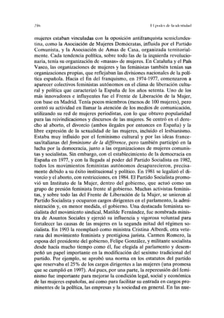 .'I<> I I j >< u íc l ilc lil iilrntlilml
mujeres estaban vinculadas con la oposición antifranquista semiclandes-
tina, como la Asociación de Mujeres Demócratas, influida por el Partido
Comunista, y la Asociación de Amas de Casa, organizada territorial-
mente. Cada tendencia política, sobre todo las de la izquierda revolucio-
naria, tenía su organización de «masas» de mujeres. En Cataluña y el País
Vasco, las organizaciones de mujeres y las feministas también tenían sus
organizaciones propias, que reflejaban las divisiones nacionales de la polí-
tica española. Hacia el fin del franquismo, en 1974-1977, comenzaron a
aparecer colectivos feministas autónomos en el clima de liberación cultu-
ral y política que caracterizó la España de los años setenta. Uno de los
más innovadores e influyentes fue el Frente de Liberación de la Mujer,
con base en Madrid. Tenía pocos miembros (menos de 100 mujeres), pero
centró su actividad en llamar la atención de los medios de comunicación,
utilizando su red de mujeres periodistas, con lo que obtuvo popularidad
para las reivindicaciones y discursos de las mujeres. Se centró en el dere-
cho al aborto, el divorcio (ambos ilegales por entonces en España) y la
libre expresión de la sexualidad de las mujeres, incluido el lesbianismo.
Estaba muy influido por el feminismo cultural y por las ideas france-
sas/italianas del feminisme de la différence, pero también participó en la
lucha por la democracia, junto a las organizaciones de mujeres comunis-
tas y socialistas. Sin embargo, con el establecimiento de la democracia en
España en 1977, y con la llegada al poder del Partido Socialista en 1982,
todos los movimientos feministas autónomos desaparecieron, precisa-
mente debido a su éxito institucional y político. En 1981 se legalizó el di-
vorcio y el aborto, con restricciones, en 1984. El Partido Socialista promo-
vió un Instituto de la Mujer, dentro del gobierno, que actuó como un
grupo de presión feminista frente al gobierno. Muchas activistas feminis-
tas, y sobre todo las del Frente de Liberación de la Mujer, se unieron al
Partido Socialista y ocuparon cargos dirigentes en el parlamento, la admi-
nistración y, en menor medida, el gobierno. Una destacada feminista so-
cialista del movimiento sindical, Matilde Fernández, fue nombrada minis-
tra de Asuntos Sociales y ejerció su influencia y vigorosa voluntad para
fortalecer las causas de las mujeres en la segunda mitad del régimen so-
cialista. En 1993 la reemplazó como ministra Cristina Alberdi, otra vete-
rana del movimiento feminista y prestigiosa jurista. Carmen Romero, la
esposa del presidente del gobierno, Felipe González, y militante socialista
desde hacía mucho tiempo como él, fue elegida al parlamento y desem-
peñó un papel importante en la modificación del sexismo tradicional del
partido. Por ejemplo, se aprobó una norma en los estatutos del partido
que reservaba el 25% de los cargos dirigentes a las mujeres (una promesa
que se cumplió en 1997). Así pues, por una parte, la repercusión del femi-
nismo fue importante para mejorar la condición legal, social y económica
de las mujeres españolas, así como para facilitar su entrada en cargos pro-
minentes de la política, las empresas y la sociedad en general. En las nue-
 
