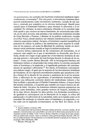 II luí del paliniK mío movimientos socmles, funiiliii y scxunlidud... 217
vas generaciones, las actitudes del machismo tradicional resultaron espec-
tacularmente erosionadas80
. Por otra parte, el movimiento feminista desa-
pareció prácticamente como movimiento autónomo, vaciado de sus cua-
dros y centrado por completo en la reforma institucional. Quedó poco
espacio para el feminismo lesbiano y para destacar la diferencia y la se-
xualidad. No obstante, la nueva tolerancia obtenida en la sociedad espa-
ñola ayudó a que creciera un nuevo feminismo, de orientación,má^ cultu-
ral, en los años noventa, más próximo a las tendencias feministas actuales
de Gran Bretaña o Francia, y distante de la política tradicional, excepto
en el País Vasco, donde mantuvo sus vínculos autodestructivos con el mo-
vimiento separatista radical. Así pues, el feminismo español ejemplifica el
potencial de utilizar la política y las instituciones para mejorar la condi-
ción de las mujeres, así como la dificultad de continuar siendo un movi-
miento social autónomo cuando se logra la institucionalización.
Nuestra última exploración de las variaciones del feminismo, en el
contexto más amplio en el que el movimiento se desarrolla, nos lleva a
Italia, donde tuvo lugar el que quizás fue el movimiento feminista de ma-
sas más potente e innovador de toda Europa durante la década de los se-
tenta 81
. Como escribe Bianca Beccalli: «De la investigación histórica del
feminismo italiano se desprenden dos temas claros: la estrecha asociación
entre el feminismo y la izquierda, y el significado particular del entrelaza-
miento de igualdad y diferencia»82
. En efecto, el feminismo contemporá-
neo italiano surgió, al igual que la mayoría de los movimientos feministas
de Occidente, de los vigorosos movimientos sociales que sacudieron a Ita-
lia a finales de la década de los sesenta y comienzos de la de los setenta.
Pero, a diferencia de sus equivalentes, el movimiento feminista italiano
incluyó una influyente corriente dentro del sindicalismo italiano y fue
bien recibido y apoyado por el Partido Comunista italiano, el mayor fuera
del mundo comunista, y el partido que contaba con mayor número de afi-
liados de Italia. Así pues, las feministas italianas lograron popularizar sus
temas, como feministas, entre grandes sectores de mujeres, incluidas las
de la clase obrera, durante los años setenta. Las demandas económicas y
de igualdad se entretejieron con la liberación de la mujer, la crítica del
patriarcado y la subversión de la autoridad, tanto en la familia como en la
sociedad. Sin embargo, la relación entre el feminismo y la izquierda, y so-
bre todo con la izquierda revolucionaria, no fue fácil. En efecto, en di-
80
Alonso Zaldívar y Castells, 1992.
81
Mi comprensión del movimiento feminista italiano proviene, en buena medida, de mi
amistad y conversaciones con Laura Balbo, así como de la observación personal de los mo-
vimientos sociales de Milán, Turín, Venecia, Roma y Ñapóles a lo largo de los años setenta.
Para un análisis más reciente, véase la excelente visión general de Bianca Beccalli, 1994. So-
bre el estadio formativo del movimiento y su evolución durante la década de los setenta, vé-
ase Ergas, 1985 y Birnbaum, 1986.
82
Beccalli, 1994, pág. 109.
 