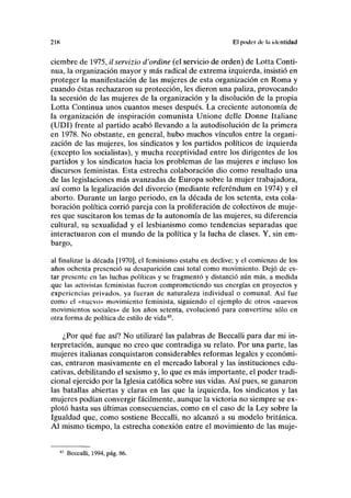 218 El poder de ln identidad
ciembre de 1975, il servizio d'ordine (el servicio de orden) de Lotta Conti-
nua, la organización mayor y más radical de extrema izquierda, insistió en
proteger la manifestación de las mujeres de esta organización en Roma y
cuando éstas rechazaron su protección, les dieron una paliza, provocando
la secesión de las mujeres de la organización y la disolución de la propia
Lotta Continua unos cuantos meses después. La creciente autonomía de
la organización de inspiración comunista Unione delle Donne Italiane
(UDI) frente al partido acabó llevando a la autodisolución de la primera
en 1978. No obstante, en general, hubo muchos vínculos entre la organi-
zación de las mujeres, los sindicatos y los partidos políticos de izquierda
(excepto los socialistas), y mucha receptividad entre los dirigentes de los
partidos y los sindicatos hacia los problemas de las mujeres e incluso los
discursos feministas. Esta estrecha colaboración dio como resultado una
de las legislaciones más avanzadas de Europa sobre la mujer trabajadora,
así como la legalización del divorcio (mediante referéndum en 1974) y el
aborto. Durante un largo periodo, en la década de los setenta, esta cola-
boración política corrió pareja con la proliferación de colectivos de muje-
res que suscitaron los temas de la autonomía de las mujeres, su diferencia
cultural, su sexualidad y el lesbianismo como tendencias separadas que
interactuaron con el mundo de la política y la lucha de clases. Y, sin em-
bargo,
al finalizar la década [1970], el feminismo estaba en declive; y el comienzo de los
años ochenta presenció su desaparición casi total como movimiento. Dejó de es-
tar presente en las luchas políticas y se fragmentó y distanció aún más, a medida
que las activistas feministas fueron comprometiendo sus energías en proyectos y
experiencias privados, ya fueran de naturaleza individual o comunal. Así fue
como el «nuevo» movimiento feminista, siguiendo el ejemplo de otros «nuevos
movimientos sociales» de los años setenta, evolucionó para convertirse sólo en
otra forma de política de estilo de vida83
.
¿Por qué fue así? No utilizaré las palabras de Beccalli para dar mi in-
terpretación, aunque no creo que contradiga su relato. Por una parte, las
mujeres italianas conquistaron considerables reformas legales y económi-
cas, entraron masivamente en el mercado laboral y las instituciones edu-
cativas, debilitando el sexismo y, lo que es más importante, el poder tradi-
cional ejercido por la Iglesia católica sobre sus vidas. Así pues, se ganaron
las batallas abiertas y claras en las que la izquierda, los sindicatos y las
mujeres podían convergir fácilmente, aunque la victoria no siempre se ex-
plotó hasta sus últimas consecuencias, como en el caso de la Ley sobre la
Igualdad que, como sostiene Beccalli, no alcanzó a su modelo británica.
Al mismo tiempo, la estrecha conexión entre el movimiento de las muje-
Beccalli, 1994, pág. 86.
 