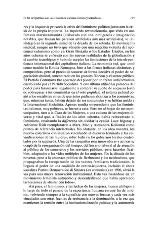 P.l fin del palriiirimlo: movimientos sociales, familia y sexualidad... .'19
res y la izquierda provocó la crisis del feminismo político junto con la cri-
sis de la propia izquierda. La izquierda revolucionaria, que vivía en una
fantasía marxista/maoísta (elaborada con una inteligencia e imaginación
notables, que hacían los paraísos artificiales aún más artificiales), se de-
sintegró en la segunda mitad de la década de los setenta. El movimiento
sindical, aunque no tuvo que vérselas con una reacción violenta del neo-
conservadurismo como en Gran Bretaña o los Estados Unidos, en los
años ochenta se enfrentó con las nuevas realidades de la globalización y
el cambio tecnológico y hubo de aceptar las limitaciones de la interdepen-
dencia internacional del capitalismo italiano. La economía red, que tomó
como modelo la Emilia Romagna, hizo a las firmas italianas dinámicas y
competitivas, pero al precio de socavar de forma decisiva el poder de ne-
gociación sindical, concentrado en las grandes fábricas y el sector público.
El Partido Comunista fue apartado del poder por un frente anticomunista
encabezado por el Partido Socialista. Y este último utilizó las palancas del
poder para financiarse ilegalmente y comprar su sueño de sorpasso (esto
es, sobrepasar a los comunistas en el voto popular): el sistema judicial co-
gió a los socialistas antes de que éstos pudieran alcanzar a los comunistas,
que, mientras tanto, habían dejado de ser comunistas y se habían unido a
la Internacional Socialista. Apenas resulta sorprendente que las feminis-
tas italianas, muy políticas, se fueran a casa. Pero no al hogar de sus espo-
sos/padres, sino a la Casa de las Mujeres, a una cultura de las mujeres di-
versa y vital que, a finales de los años ochenta, había reinventado el
feminismo, resaltando la differenza sin olvidar la egalitá. Luce Irigaray y
Adrienne Rich reemplazaron a Marx, Mao y Alexandra Kollontai como
puntos de referencia intelectuales. No obstante, en los años noventa, los
nuevos colectivos continuaron vinculando el discurso feminista y las rei-
vindicaciones de las mujeres, sobre todo en los gobiernos locales contro-
lados por la izquierda. Una de las campañas más innovadoras y activas se
ocupó de la reorganización del tiempo, del horario laboral al de atención
al público de los comercios y los servicios públicos, para hacerlos flexi-
bles, adaptados a las vidas múltiples de las mujeres. En la década de los
noventa, pese a la amenaza política de Berlusconi y los neofascistas, que
propugnaban la recuperación de los valores familiares tradicionales, la
llegada al poder de una coalición de centro-izquierda, incluido el ahora
socialista Partito Democrático di Sinistra (ex comunista) en 1996, abrió la
vía para una nueva renovación institucional. Esta vez basándose en un
movimiento feminista autónomo y descentralizado que había aprendido
las lecciones de «bailar con lobos».
Así pues, el feminismo, y las luchas de las mujeres, tienen altibajos a
lo largo de todo el paisaje de la experiencia humana en este fin de mile-
nio, volviendo siempre a la superficie con nuevas formas y cada vez más
vinculados con otras fuentes de resistencia a la dominación, a la vez que
mantienen la tensión entre la institucionalización política y la autonomía
 