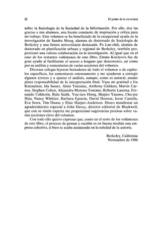 22 El poder de la identidad
sobre la Sociología de la Sociedad de la Información. Por ello, doy las
gracias a mis alumnos, una fuente constante de inspiración y crítica para
mi trabajo. Este volumen se ha beneficiado de la excepcional ayuda en la
investigación de Sandra Moog, alumna de doctorado de Sociología de
Berkeley y una futura universitaria destacada. Po Lan-chih, alumna de
doctorado en planificación urbana y regional de Berkeley, también pro-
porcionó una valiosa colaboración en la investigación. Al igual que en el
caso de los restantes volúmenes de este libro, Emma Kiselyova fue de
gran ayuda al facilitarme el acceso a lenguas que desconozco, así como
por su análisis y comentarios de varias secciones del volumen.
Diversos colegas leyeron borradores de todo el volumen o de capítu-
los específicos, los comentaron extensamente y me ayudaron a corregir
algunos errores y a ajustar el análisis, aunque, como es natural, asumo
plena responsabilidad de la interpretación final. Vaya mi gratitud a Ira
Katznelson, Ida Susser, Alain Touraine, Anthony Giddens, Martin Car-
noy, Stephen Cohén, Alejandra Moreno Toscano, Roberto Laserna, Fer-
nando Calderón, Rula Sadik, You-tien Hsing, Shujiro Yazawa, Chu-joe
Hsia, Nancy Whittier, Barbara Epstein, David Hooson, Irene Castells,
Eva Serra, Tim Duane y Elsie Harper-Anderson. Deseo manifestar un
agradecimiento especial a John Davey, director editorial de Blackwell,
que con su visión experta me proporcionó sugerencias precisas sobre va-
rias secciones clave del volumen.
Con todo ello quiero expresar que, como en el resto de los volúmenes
de este libro, el proceso de pensar y escribir es en buena medida una em-
presa colectiva, si bien se acaba asumiendo en la soledad de la autoría.
Berkeley, California
Noviembre de 1996
 