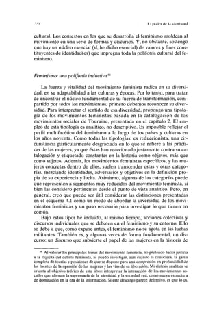 .'.'(i I I |i(»k'i• ilr l.i identidad
cultural. Los contextos en los que se desarrolla el feminismo moldean al
movimiento en una serie de formas y discursos. Y, no obstante, sostengo
que hay un núcleo esencial (sí, he dicho esencial) de valores y fines cons-
tituyentes de identidad(es) que impregna toda la polifonía cultural del fe-
minismo.
Feminismo: una polifonía inductiva84
La fuerza y vitalidad del movimiento feminista radica en su diversi-
dad, en su adaptabilidad a las culturas y épocas. Por lo tanto, para tratar
de encontrar el núcleo fundamental de su fuerza de transformación, com-
partido por todos los movimientos, primero debemos reconocer su diver-
sidad. Para interpretar el sentido de esa diversidad, propongo una tipolo-
gía de los movimientos feministas basada en la catalogación de los
movimientos sociales de Touraine, presentada en el capítulo 2. El em-
pleo de esta tipología es analítico, no descriptivo. Es imposible reflejar el
perfil multifacético del feminismo a lo largo de los países y culturas en
los años noventa. Como todas las tipologías, es reduccionista, una cir-
cunstancia particularmente desgraciada en lo que se refiere a las prácti-
cas de las mujeres, ya que éstas han reaccionado justamente contra su ca-
talogación y etiquetado constantes en la historia como objetos, más que
como sujetos. Además, los movimientos feministas específicos, y las mu-
jeres concretas dentro de ellos, suelen transcender estas y otras catego-
rías, mezclando identidades, adversarios y objetivos en la definición pro-
pia de su experiencia y lucha. Asimismo, algunas de las categorías puede
que representen a segmentos muy reducidos del movimiento feminista, si
bien las considero pertinentes desde el punto de vista analítico. Pero, en
general, creo que puede ser útil considerar las distinciones presentadas
en el esquema 4.1 como un modo de abordar la diversidad de los movi-
mientos feministas y un paso necesario para investigar lo que tienen en
común.
Bajo estos tipos he incluido, al mismo tiempo, acciones colectivas y
discursos individuales que se debaten en el feminismo y su entorno. Ello
se debe a que, como expuse antes, el feminismo no se agota en las luchas
militantes. También es, y algunas veces de forma fundamental, un dis-
curso: un discurso que subvierte el papel de las mujeres en la historia de
84
Al valorar los principales temas del movimiento feminista, no pretendo hacer justicia
a la riqueza del debate feminista, ni puedo investigar, aun cuando la conociera, la gama
completa de teorías y posiciones de que se dispone para una compresión en profundidad de
las fuentes de la opresión de las mujeres y las vías de su liberación. Mi síntesis analítica se
orienta al objetivo teórico de este libro: interpretar la interacción de los movimientos so-
ciales que afirman la supremacía de la identidad y la sociedad red, como nueva estructura
de dominación en la era de la información. Si este descargo parece defensivo, es que lo es.
 
