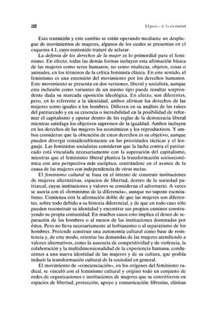 222 Hl | ) i x l i i ili l.i l i l c ' l l l k l . u l
Esta transición y este cambio se están operando mediante un desplie-
gue de movimientos de mujeres, algunos de los cuales se presentan en el
esquema 4.1, cuyo contenido trataré de aclarar.
La defensa de los derechos de la mujer es lo primordial para el femi-
nismo. En efecto, todas las demás formas incluyen esta afirmación básica
de las mujeres como seres humanos, no como muñecas, objetos, cosas o
animales, en los términos de la crítica feminista clásica. En este sentido, el
feminismo es una extensión del movimiento por los derechos humanos.
Este movimiento se presenta en dos versiones, liberal y socialista, aunque
esta inclusión como variantes de un mismo tipo puede resultar sorpren-
dente dada su marcada oposición ideológica. En efecto, son diferentes,
pero, en lo referente a la identidad, ambos afirman los derechos de las
mujeres como iguales a los hombres. Difieren en su análisis de las raíces
del patriarcado y en su creencia o incredulidad en la posibilidad de refor-
mar el capitalismo y operar dentro de las reglas de la democracia liberal
mientras satisfaga los objetivos supremos de la igualdad. Ambos incluyen
en los derechos de las mujeres los económicos y los reproductivos. Y am-
bos consideran que la obtención de estos derechos es su objetivo, aunque
pueden divergir considerablemente en las prioridades tácticas y el len-
guaje. Las feministas socialistas consideran que la lucha contra el patriar-
cado está vinculada necesariamente con la superación del capitalismo,
mientras que el feminismo liberal plantea la transformación socioeconó-
mica con una perspectiva más escéptica, centrándose en el avance de la
causa de las mujeres con independencia de otras metas.
El feminismo cultural se basa en el intento de construir instituciones
de mujeres alternativas, espacios de libertad, dentro de la sociedad pa-
triarcal, cuyas instituciones y valores se consideran el adversario. A veces
se asocia con el «feminismo de la diferencia», aunque no supone esencia-
lismo. Comienza con la afirmación doble de que las mujeres son diferen-
tes, sobre todo debido a su historia diferencial, y de que en todo caso sólo
pueden reconstruir su identidad y encontrar sus propios caminos constru-
yendo su propia comunidad. En muchos casos esto implica el deseo de se-
paración de los hombres o al menos de las instituciones dominadas por
éstos. Pero no lleva necesariamente al lesbianismo o al separatismo de los
hombres. Pretende construir una autonomía cultural como base de resis-
tencia y, de este modo, orientar las demandas de las mujeres atendiendo a
valores alternativos, como la ausencia de competitividad y de violencia, la
colaboración y la multidimensionalidad de la experiencia humana, condu-
centes a una nueva identidad de las mujeres y de su cultura, que podría
inducir la transformación cultural de la sociedad en general.
El movimiento de «concienciación», en los orígenes del feminismo ra-
dical, se vinculó con el feminismo cultural y originó todo un conjunto de
redes de organizaciones e instituciones de mujeres que se convirtieron en
espacios de libertad, protección, apoyo y comunicación: librerías, clínicas
 