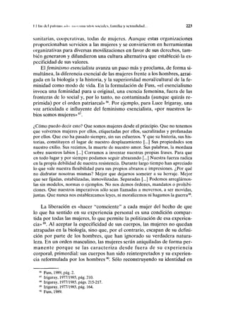 I I lili del piíliliui .i>l>i iniiv iimrntos snciiilcs, Imnilin y sexualidad... 223
sanitarias, cooperativas, todas de mujeres. Aunque estas organizaciones
proporcionaban servicios a las mujeres y se convirtieron en herramientas
organizativas para diversas movilizaciones en favor de sus derechos, tam-
bién generaron y difundieron una cultura alternativa que estableció la es-
pecificidad de sus valores.
El feminismo esencialista avanza un paso más y proclama, de forma si-
multánea, la diferencia esencial de las mujeres frente a los hombres, arrai-
gada en la biología y la historia, y la superioridad moral/cultural de la fe-
minidad como modo de vida. En la formulación de Fuss, «el esencialismo
invoca una feminidad pura u original, una esencia femenina, fuera de las
fronteras de lo social y, por lo tanto, no contaminada (aunque quizás re-
primida) por el orden patriarcal»86
. Por ejemplo, para Luce Irigaray, una
voz articulada e influyente del feminismo esencialista, «por nuestros la-
bios somos mujeres»87
.
¿Cómo puedo decir esto? Que somos mujeres desde el principio. Que no tenemos
que volvernos mujeres por ellos, etiquetadas por ellos, sacralizadas y profanadas
por ellos. Que eso ha pasado siempre, sin sus esfuerzos. Y que su historia, sus his-
torias, constituyen el lugar de nuestro desplazamiento [...] Sus propiedades son
nuestro exilio. Sus recintos, la muerte de nuestro amor. Sus palabras, la mordaza
sobre nuestros labios [...] Corramos a inventar nuestras propias frases. Para que
en todo lugar y por siempre podamos seguir abrazando [...] Nuestra fuerza radica
en la propia debilidad de nuestra resistencia. Durante largo tiempo han apreciado
lo que vale nuestra flexibilidad para sus propios abrazos e impresiones. ¿Por qué
no disfrutar nosotras mismas? Mejor que dejarnos someter a su herraje. Mejor
que ser fijadas, estabilizadas, inmovilizadas. Separadas [...] Podemos arreglárnos-
las sin modelos, normas o ejemplos. No nos demos órdenes, mandatos o prohibi-
ciones. Que nuestros imperativos sólo sean llamadas a movernos, a ser movidas,
juntas. Que nunca nos establezcamos leyes, ni moralicemos ni hagamos la guerra88
.
La liberación es «hacer "consciente" a cada mujer del hecho de que
lo que ha sentido en su experiencia personal es una condición compar-
tida por todas las mujeres, lo que permite la politización de esa experien-
cia»89
. Al aceptar la especificidad de sus cuerpos, las mujeres no quedan
atrapadas en la biología, sino que, por el contrario, escapan de su defini-
ción por parte de los hombres, que han ignorado su verdadera natura-
leza. En un orden masculino, las mujeres serán aniquiladas de forma per-
manente porque se las caracteriza desde fuera de su experiencia
corporal, primordial: sus cuerpos han sido reinterpretados y su experien-
cia reformulada por los hombres90
. Sólo reconstruyendo su identidad en
86
Fuss, 1989, pág. 2.
87
Irigaray, 1977/1985, pág. 210.
88
Irigaray, 1977/1985, págs. 215-217.
89
Irigaray, 1977/1985, pág. 164.
90
Fuss, 1989.
 