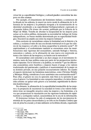 224 líl poder ilc la identidad
virtud de su especificidad biológica y cultural pueden convertirse las mu-
jeres en ellas mismas.
Por ejemplo, el renacimiento del feminismo italiano, a comienzos de
la década de los ochenta, lo marcó en cierto modo la afirmación de la di-
ferencia de las mujeres y la primacía otorgada a la reconstrucción de su
identidad atendiendo a su especificidad biológica/cultural, expresada en
el popular folleto Piú donne che uomini, publicado por la Librería de la
Mujer de Milán. Trataba de abordar la incapacidad de las mujeres para
actuar en la esfera pública, destacando su necesidad de trabajar de forma
independiente, en buena medida determinada por su especificidad bioló-
gica. Encontró un amplio eco entre las mujeres italianas91
.
Otra corriente de esencialismo enlaza la feminidad con la historia y la
cultura, y reclama el mito de una era dorada matriarcal en la que los valo-
res de las mujeres y el culto a la diosa aseguraban la armonía social92
. El
espiritualismo y el ecofeminismo también se encuentran entre las mani-
festaciones más vigorosas del esencialismo, uniendo biología e historia,
naturaleza y cultura, en la afirmación de una nueva era construida en
torno a los valores de las mujeres y su fusión con la naturaleza93
.
El esencialismo está sometido a un duro ataque en el movimiento fe-
minista, tanto de base política como por parte de las perspectivas intelec-
tuales opuestas. En lo referente a la política, se sostiene94
que las diferen-
cias esencialistas entre hombres y mujeres hacen el juego a los valores
tradicionales del patriarcado y justifican el mantenimiento de la mujer en
su dominio privado, en una posición necesariamente inferior. En cuanto
al aspecto intelectual, las feministas materialistas, como Christine Delphy
y Monique Wittig, consideran el sexo anatómico una construcción social95
.
Para ellas, el género no crea la opresión; más bien es la opresión la que
crea el género. La feminidad es una categoría masculina y la única libera-
ción consiste en quitar todo género a la sociedad, suprimiendo la dicoto-
mía hombre/mujer.
No obstante, la afirmación de la especificidad irreductible de las muje-
res y la propuesta de reconstruir la sociedad en torno a los valores feme-
ninos tiene un innegable atractivo entre las mujeres y las feministas, a la
vez que proporciona la vinculación con las vigorosas tendencias de espiri-
tualismo y ecologismo radical, características de la era de la información.
El feminismo lesbiano ha sido el componente de los movimientos fe-
ministas de los países desarrollados (y no sólo en los Estados Unidos) que
más de prisa ha crecido y el más militante en la última década, organizado
"' Beccalli, 1994.
92
Merchant, 19K0.
93
Spretnak, 1982; Epstein, 1991.
94
Beccalli, 1994.
95
Delphy, 1984; Wittig, 1992.
 