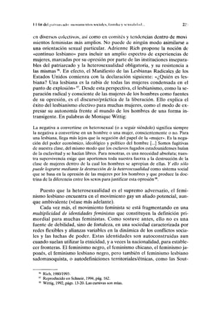 II Tin del | <;• 11 mi i inlt > iiioviinunlos sociales, linniliii y sexualidad... 21:
en diversos colectivos, así como en comités y tendencias dentro de moví
mientos feministas más amplios. No puede de ningún modo asimilarse a
una orientación sexual particular. Adrienne Rich propone la noción de
«continuo lesbiano» para incluir un amplio espectro de experiencias de
mujeres, marcadas por su opresión por parte de las instituciones insepara-
bles del patriarcado y la heterosexualidad obligatoria, y su resistencia a
las mismas96
. En efecto, el Manifiesto de las Lesbianas Radicales _cje los
Estados Unidos comienza con la declaración siguiente: «¿Quién es les-
biana? Una lesbiana es la rabia de todas las mujeres condensada en el
punto de explosión»97
. Desde esta perspectiva, el lesbianismo, como la se-
paración radical y consciente de las mujeres de los hombres como fuentes
de su opresión, es el discurso/práctica de la liberación. Ello explica el
éxito del lesbianismo electivo para muchas mujeres, como el modo de ex-
presar su autonomía frente al mundo de los hombres de una forma in-
transigente. En palabras de Monique Wittig:
La negativa a convertirse en heterosexual (o a seguir siéndolo) significa siempre
la negativa a convertirse en un hombre o una mujer, conscientemente o no. Para
una lesbiana, llega más lejos que la negación del papel de la «mujer». Es la nega-
ción del poder económico, ideológico y político del hombre [...] Somos fugitivas
de nuestra clase, del mismo modo que los esclavos fugados estadounidenses huían
de la esclavitud y se hacían libres. Para nosotras, es una necesidad absoluta; nues-
tra supervivencia exige que aportemos toda nuestra fuerza a la destrucción de la
clase de mujeres dentro de la cual los hombres se apropian de ellas. Y ello sólo
puede lograrse mediante la destrucción de la heterosexualidad como sistema social
que se basa en la opresión de las mujeres por los hombres y que produce la doc-
trina de la diferencia entre los sexos para justificar esta opresión98
.
Puesto que la heterosexualidad es el supremo adversario, el femi-
nismo lesbiano encuentra en el movimiento gay un aliado potencial, aun-
que ambivalente (véase más adelante).
Cada vez más, el movimiento feminista se está fragmentando en una
multiplicidad de identidades feministas que constituyen la definición pri-
mordial para muchas feministas. Como sostuve antes, ello no es una
fuente de debilidad, sino de fortaleza, en una sociedad caracterizada por
redes flexibles y alianzas variables en la dinámica de los conflictos socia-
les y las luchas de poder. Estas identidades son autoconstruidas aun
cuando suelan utilizar la etnicidad, y a veces la nacionalidad, para estable-
cer fronteras. El feminismo negro, el feminismo chicano, el feminismo ja-
ponés, el feminismo lesbiano negro, pero también el feminismo lesbiano
sadomasoquista, o autodefiniciones territoriales/étnicas, como las Sout-
96
Rich, 1980/1993.
97
Reproducido en Schneir, 1994, pág. 162.
98
Wittig, 1992, págs. 13-20. Las cursivas son mías.
 
