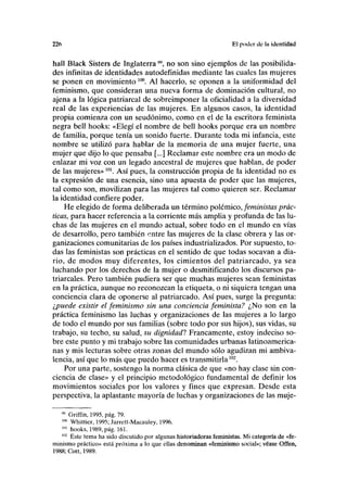 226 El poder do la identidad
hall Black Sisters de Inglaterra ", no son sino ejemplos de las posibilida-
des infinitas de identidades autodefinidas mediante las cuales las mujeres
se ponen en movimiento 10
°. Al hacerlo, se oponen a la uniformidad del
feminismo, que consideran una nueva forma de dominación cultural, no
ajena a la lógica patriarcal de sobreimponer la oficialidad a la diversidad
real de las experiencias de las mujeres. En algunos casos, la identidad
propia comienza con un seudónimo, como en el de la escritora feminista
negra bell hooks: «Elegí el nombre de bell hooks porque era un nombre
de familia, porque tenía un sonido fuerte. Durante toda mi infancia, este
nombre se utilizó para hablar de la memoria de una mujer fuerte, una
mujer que dijo lo que pensaba [...] Reclamar este nombre era un modo de
enlazar mi voz con un legado ancestral de mujeres que hablan, de poder
de las mujeres»101
. Así pues, la construcción propia de la identidad no es
la expresión de una esencia, sino una apuesta de poder que las mujeres,
tal como son, movilizan para las mujeres tal como quieren ser. Reclamar
la identidad confiere poder.
He elegido de forma deliberada un término polémico, feministas prác-
ticas, para hacer referencia a la corriente más amplia y profunda de las lu-
chas de las mujeres en el mundo actual, sobre todo en el mundo en vías
de desarrollo, pero también entre las mujeres de la clase obrera y las or-
ganizaciones comunitarias de los países industrializados. Por supuesto, to-
das las feministas son prácticas en el sentido de que todas socavan a dia-
rio, de modos muy diferentes, los cimientos del patriarcado, ya sea
luchando por los derechos de la mujer o desmitificando los discursos pa-
triarcales. Pero también pudiera ser que muchas mujeres sean feministas
en la práctica, aunque no reconozcan la etiqueta, o ni siquiera tengan una
conciencia clara de oponerse al patriarcado. Así pues, surge la pregunta:
¿puede existir el feminismo sin una conciencia feminista? ¿No son en la
práctica feminismo las luchas y organizaciones de las mujeres a lo largo
de todo el mundo por sus familias (sobre todo por sus hijos), sus vidas, su
trabajo, su techo, su salud, su dignidad'? Francamente, estoy indeciso so-
bre este punto y mi trabajo sobre las comunidades urbanas latinoamerica-
nas y mis lecturas sobre otras zonas del mundo sólo agudizan mi ambiva-
lencia, así que lo más que puedo hacer es transmitirla102
.
Por una parte, sostengo la norma clásica de que «no hay clase sin con-
ciencia de clase» y el principio metodológico fundamental de definir los
movimientos sociales por los valores y fines que expresan. Desde esta
perspectiva, la aplastante mayoría de luchas y organizaciones de las muje-
99
Griffin, 1995, pág. 79.
m
Whittier, 1995; Jarrett-Macauley, 1996.
101
hooks, 1989, pág. 161.
1(12
Este tema ha sido discutido por algunas historiadoras feministas. Mi categoría de «fe-
minismo práctico» está próxima a lo que ellas denominan «feminismo social»; véase Offen,
1988; Cott, 1989.
 