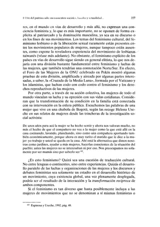 I I lili del palrinmulii: movimientos socmk'v hnnilia y M/XUIIIUIÍHI... 227
res, en el mundo en vías de desarrollo y más allá, no expresan una con-
ciencia feminista y, lo que es más importante, no se oponen de forma ex-
plícita al patriarcado y la dominación masculina, ya sea en su discurso o
en los fines de sus movimientos. Los temas del feminismo cultural, del fe-
minismo lesbiano o de la liberación sexual raramente están presentes en-
tre los movimientos populares de mujeres, aunque tampoco están ausen-
tes, como expone la reveladora experiencia del movimiento de lesbianas-
taiwanés (véase más adelante). No obstante, el feminismo explícito de los
países en vías de desarrollo sigue siendo en general elitista, lo que nos de-
jaría con una división bastante fundamental entre feminismo y luchas de
las mujeres, que también tendrían una connotación Norte/Sur. En efecto,
el Foro de las Mujeres de la ONU celebrado en Pekín mostró algunas
pruebas de esta división, amplificada y aireada por algunas partes intere-
sadas, a saber, la «Cruzada de la Media Luna», formada por el Vaticano y
los islamistas, que luchan codo con codo contra el feminismo y los dere-
chos reproductivos de las mujeres.
Por otra parte, a través de su acción colectiva, las mujeres de todo el
mundo vinculan su lucha y su opresión con sus vidas cotidianas. Conside-
ran que la transformación de su condición en la familia está conectada
con su intervención en la esfera pública. Escuchemos las palabras de una
mujer que vive en una chabola de Bogotá, según las recoge Helena Use-
che en sus relatos de mujeres desde las trincheras de la investigación so-
cial activista:
De unos años para acá la mujer se ha hecho sentir y ahora nos valoran mucho, no
más el hecho de que el compañero no vea a la mujer como la que está allá en la
casa cocinando, lavando, planchando, sino como una compañera aportando tam-
bién económicamente, porque ahora es muy rarito el marido que le dice a la mu-
jer: yo trabajo y usted se queda en la casa. Ahí está la alternativa que dimos noso-
tras como jardines, ayudar a más mujeres, hacerlas conscientes de la situación del
pueblo; antes las mujeres no se interesaban ni por eso. Nos preocupamos no sola-
mente por ser mamas sino por saberlo ser103
.
¿Es esto feminismo? Quizá sea una cuestión de traducción cultural.
No entre lenguas o continentes, sino entre experiencias. Quizás el desarro-
llo paralelo de las luchas y organizaciones de las mujeres y los discursos y
debates feministas sea solamente un estadio en el desarrollo histórico de
un movimiento, cuya existencia global, una vez plenamente desplegada,
podría ser el resultado de la interacción y la transformación recíproca de
ambos componentes.
Si el feminismo es tan diverso que hasta posiblemente incluya a las
mujeres de movimientos que no se denominan a sí mismas feministas o
Espinosa y Useche, 1992, pág. 48.
 