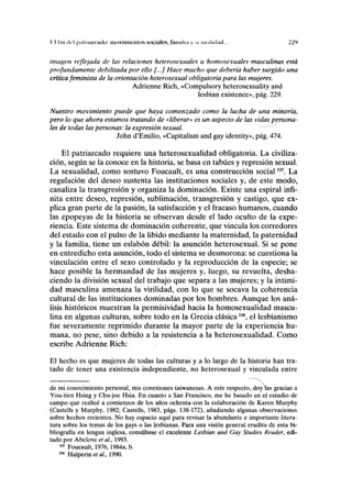 I'l lili del pnliiiirnulo: movimientos sociales, fimnlwi y s<. n,ilui;ul... 22»
imagen rejlejada de las relaciones heterosexuales u homosexuales masculinas está
profundamente debilitada por ello [...] Hace mucho que debería haber surgido una
crítica feminista de la orientación heterosexual obligatoria para las mujeres.
Adrienne Rich, «Compulsory heterosexuality and
lesbian existence», pág. 229.
Nuestro movimiento puede que haya comenzado como la lucha de una minoría,
pero lo que ahora estamos tratando de «liberar» es un aspecto de las vidas persona-
les de todas las personas: la expresión sexual.
John d'Emilio, «Capitalism and gay identity», pág. 474.
El patriarcado requiere una heterosexualidad obligatoria. La civiliza-
ción, según se la conoce en la historia, se basa en tabúes y represión sexual.
La sexualidad, como sostuvo Foucault, es una construcción social105
. La
regulación del deseo sustenta las instituciones sociales y, de este modo,
canaliza la transgresión y organiza la dominación. Existe una espiral infi-
nita entre deseo, represión, sublimación, transgresión y castigo, que ex-
plica gran parte de la pasión, la satisfacción y el fracaso humanos, cuando
las epopeyas de la historia se observan desde el lado oculto de la expe-
riencia. Este sistema de dominación coherente, que vincula los corredores
del estado con el pulso de la libido mediante la maternidad, la paternidad
y la familia, tiene un eslabón débil: la asunción heterosexual. Si se pone
en entredicho esta asunción, todo el sistema se desmorona: se cuestiona la
vinculación entre el sexo controlado y la reproducción de la especie; se
hace posible la hermandad de las mujeres y, luego, su revuelta, desha-
ciendo la división sexual del trabajo que separa a las mujeres; y la intimi-
dad masculina amenaza la virilidad, con lo que se socava la coherencia
cultural de las instituciones dominadas por los hombres. Aunque los aná-
lisis históricos muestran la permisividad hacia la homosexualidad mascu-
lina en algunas culturas, sobre todo en la Grecia clásica106
, el lesbianismo
fue severamente reprimido durante la mayor parte de la experiencia hu-
mana, no pese, sino debido a la resistencia a la heterosexualidad. Como
escribe Adrienne Rich:
El hecho es que mujeres de todas las culturas y a lo largo de la historia han tra-
tado de tener una existencia independiente, no heterosexual y vinculada entre
de mi conocimiento personal, mis conexiones taiwanesas. A este respecto, doy las gracias a
You-tien Hsing y Chu-joe Hsia. En cuanto a San Francisco, me he basado en el estudio de
campo que realicé a comienzos de los años ochenta con la colaboración de Karen Murphy
(Castells y Murphy, 1982; Castells, 1983, págs. 138-172), añadiendo algunas observaciones
sobre hechos recientes. No hay espacio aquí para revisar la abundante e importante litera-
tura sobre los temas de los gays o las lesbianas. Para una visión general erudita de esta bi-
bliografía en lengua inglesa, consúltese el excelente Lesbian and Gay Studies Reatler, edi-
tado por Abelove et ai, 1993.
105
Foucault, 1976,1984a, b.
106
Halperine/a/., 1990.
 
