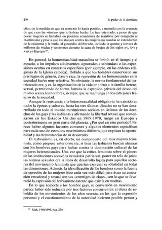 230 El poder de la identidad
ellas, en la medida en que su contexto lo hacía posible, a menudo con la creencia
de que eran las «únicas» que lo habían hecho. Lo han intentado, a pesar de que
pocas mujeres se hallaban en posición económica de resistirse por completo al
matrimonio y pese a que los ataques contra las mujeres no casadas se extendieron
de la calumnia y la burla, al ginocidio deliberado, incluida la quema y tortura de
millones de viudas y solteronas durante la caza de brujas de los siglos xv, xvi y
xvii en Europa107
.
En general, la homosexualidad masculina se limitó, en el tiempo y el
espacio, a los impulsos adolescentes «ignorados a sabiendas» o las expre-
siones ocultas en contextos específicos (por ejemplo, en las órdenes reli-
giosas de la Iglesia católica). Debido a que los hombres conservaron sus
privilegios de género, clase y raza, la represión de los homosexuales en la
sociedad fue/es muy selectiva. No obstante, la norma fundamental del pa-
triarcado era, y es, la organización de la vida en torno a la familia hetero-
sexual, permitiendo de forma fortuita la expresión privada del deseo del
mismo sexo a los hombres, siempre que se mantenga en los callejones tra-
seros de la sociedad.
Aunque la resistencia a la heterosexualidad obligatoria ha existido en
todos la épocas y culturas, hasta las tres últimas décadas no se han desa-
rrollado en todo el mundo movimientos sociales en defensa de los dere-
chos de los gays y las lesbianas y afirmando la libertad sexual, que comen-
zaron en los Estados Unidos en 1969-1970, luego en Europa y
posteriormente en gran parte del planeta. ¿Por qué en este periodo? Pa-
rece haber algunos factores comunes y algunos elementos específicos
para cada uno de estos dos movimientos distintos, que explican la oportu-
nidad y las circunstancias de su desarrollo.
El lesbianismo es, en efecto, un componente del movimiento femi-
nista, como propuse anteriormente, si bien las lesbianas buscan alianzas
con los hombres gays para luchar contra la dominación cultural de las
mujeres heterosexuales. Una vez que la crítica feminista sobre el género
de las instituciones socavó la ortodoxia patriarcal, poner en tela de juicio
las normas sexuales era la línea de desarrollo lógica para aquellos secto-
res del movimiento feminista que querían expresar su identidad en todas
las dimensiones. Además, la identificación de los hombres como la fuente
de opresión de las mujeres hizo cada vez más difícil para éstas su asocia-
ción emocional y sexual con sus «enemigos de clase», con lo que se favo-
reció la expresión del lesbianismo latente que existía en muchas.
En lo que respecta a los hombre gays, su conversión en movimiento
parece haber sido inducida por tres factores concurrentes: el clima de re-
beldía de los movimientos de los años sesenta, en los que la expresión
personal y el cuestionamiento de la autoridad hicieron posible pensar y
107
Rich, 1980/1993, pág. 230.
 